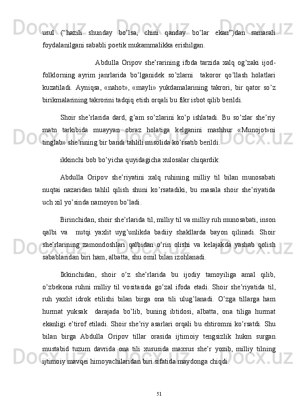 usul   (“hazili   shunday   bo’lsa,   chini   qanday   bo’lar   ekan”)dan   samarali
foydalanilgani sababli poetik mukammalikka erishilgan. 
Abdulla   Oripov   she’rarining   ifoda   tarzida   xalq   og’zaki   ijod-
folklorning   ayrim   janrlarida   bo’lganidek   so’zlarni     takoror   qo’llash   holatlari
kuzatiladi.   Ayniqsa,   «nahot»,   «mayli»   yukdamalarining   takrori,   bir   qator   so’z
birikmalarining takrorini tadqiq etish orqali bu fikr isbot qilib berildi.
Shoir   she’rlarida   dard,   g’am   so’zlarini   ko’p   ishlatadi.   Bu   so’zlar   she’riy
matn   tarkibida   muayyan   obraz   holatiga   kelganini   mashhur   «Munojot»ni
tinglab» she’rining bir bandi tahlili misolida ko’rsatib berildi.
ikkinchi bob bo’yicha quyidagicha xulosalar chiqardik:
Abdulla   Oripov   she’riyatini   xalq   ruhining   milliy   til   bilan   munosabati
nuqtai   nazaridan   tahlil   qilish   shuni   ko’rsatadiki,   bu   masala   shoir   she’riyatida
uch xil yo’sinda namoyon bo’ladi. 
Birinchidan, shoir she’rlarida til, milliy til va milliy ruh munosabati, inson
qalbi   va     nutqi   yaxlit   uyg’unlikda   badiiy   shakllarda   bayon   qilinadi.   Shoir
she’rlarining   zamondoshlari   qalbidan   o’rin   olishi   va   kelajakda   yashab   qolish
sabablaridan biri ham, albatta, shu omil bilan izohlanadi. 
Ikkinchidan,   shoir   o’z   she’rlarida   bu   ijodiy   tamoyiliga   amal   qilib,
o’zbekona   ruhni   milliy   til   vositasida   go’zal   ifoda   etadi.   Shoir   she’riyatida   til,
ruh   yaxlit   idrok   etilishi   bilan   birga   ona   tili   ulug’lanadi.   O’zga   tillarga   ham
hurmat   yuksak     darajada   bo’lib,   buning   ibtidosi,   albatta,   ona   tiliga   hurmat
ekanligi e’tirof etiladi.  Shoir she’riy  asarlari  orqali bu ehtiromni ko’rsatdi.  Shu
bilan   birga   Abdulla   Oripov   tillar   orasida   ijtimoiy   tengsizlik   hukm   surgan
mustabid   tuzum   davrida   ona   tili   xususida   maxsus   she’r   yozib,   milliy   tilning
ijtimoiy mavqei himoyachilaridan biri sifatida maydonga chiqdi.  
51