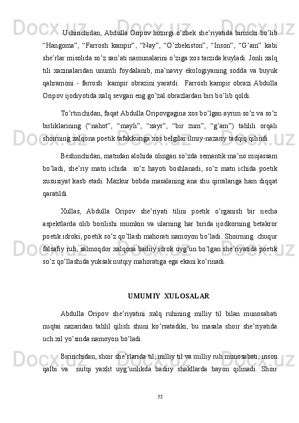 Uchinchidan, Abdulla Oripov hozirgi o’zbek she’riyatida birinchi bo’lib
“Hangoma”,   “Farrosh   kampir”,   “Nay”,   “O’zbekiston”,   “Inson”,   “G’am”   kabi
she’rlar misolida so’z san’ati namunalarini o’ziga xos tarzida kuyladi. Jonli xalq
tili   xazinalaridan   unumli   foydalanib,   ma’naviy   ekologiyaning   sodda   va   buyuk
qahramoni   -   farrosh     kampir   obrazini   yaratdi.     Farrosh   kampir   obrazi   Abdulla
Oripov ijodiyotida xalq sevgan eng go’zal obrazlardan biri bo’lib qoldi. 
To’rtinchidan, faqat Abdulla Oripovgagina xos bo’lgan ayrim so’z va so’z
birliklarining   (“nahot”,   “mayli”,   “xayr”,   “bir   zum”,   “g’am”)   tahlili   orqali
shoirning xalqona poetik tafakkuriga xos belgilar ilmiy-nazariy tadqiq qilindi.
Beshinchidan, matndan alohida olingan so’zda semantik ma’no mujassam
bo’ladi,   she’riy   matn   ichida     so’z   hayoti   boshlanadi,   so’z   matn   ichida   poetik
xususiyat kasb etadi. Mazkur bobda masalaning ana shu qirralariga ham diqqat
qaratildi.
Xullas,   Abdulla   Oripov   she’riyati   tilini   poetik   o’rganish   bir   necha
aspektlarda   olib   borilishi   mumkin   va   ularning   har   birida   ijodkorning   betakror
poetik idroki, poetik so’z qo’llash mahorati namoyon bo’ladi. Shoirning  chuqur
falsafiy ruh, salmoqdor xalqona badiiy idrok uyg’un bo’lgan she’riyatida poetik
so’z qo’llashida yuksak nutqiy mahoratiga ega ekani ko’rinadi. 
UMUMIY  XULOSALAR
Abdulla   Oripov   she’riyatini   xalq   ruhining   milliy   til   bilan   munosabati
nuqtai   nazaridan   tahlil   qilish   shuni   ko’rsatadiki,   bu   masala   shoir   she’riyatida
uch xil yo’sinda namoyon bo’ladi. 
Birinchidan, shoir she’rlarida til, milliy til va milliy ruh munosabati, inson
qalbi   va     nutqi   yaxlit   uyg’unlikda   badiiy   shakllarda   bayon   qilinadi.   Shoir
52