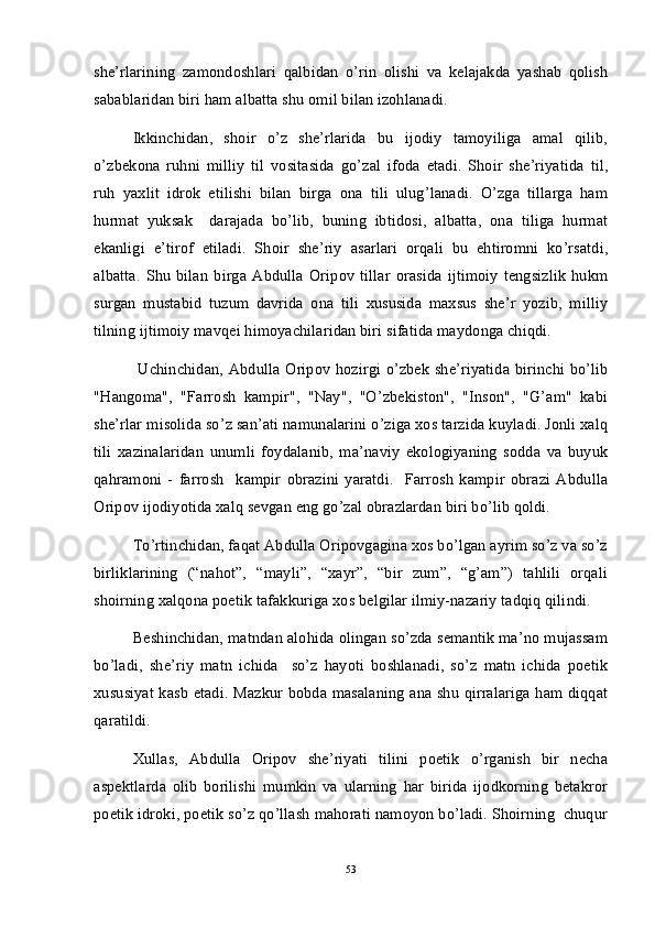 she’rlarining   zamondoshlari   qalbidan   o’rin   olishi   va   kelajakda   yashab   qolish
sabablaridan biri ham albatta shu omil bilan izohlanadi. 
Ikkinchidan,   shoir   o’z   she’rlarida   bu   ijodiy   tamoyiliga   amal   qilib,
o’zbekona   ruhni   milliy   til   vositasida   go’zal   ifoda   etadi.   Shoir   she’riyatida   til,
ruh   yaxlit   idrok   etilishi   bilan   birga   ona   tili   ulug’lanadi.   O’zga   tillarga   ham
hurmat   yuksak     darajada   bo’lib,   buning   ibtidosi,   albatta,   ona   tiliga   hurmat
ekanligi   e’tirof   etiladi.   Shoir   she’riy   asarlari   orqali   bu   ehtiromni   ko’rsatdi,
albatta.   Shu   bilan   birga  Abdulla   Oripov   tillar   orasida   ijtimoiy   tengsizlik   hukm
surgan   mustabid   tuzum   davrida   ona   tili   xususida   maxsus   she’r   yozib,   milliy
tilning ijtimoiy mavqei himoyachilaridan biri sifatida maydonga chiqdi.  
  Uchinchidan, Abdulla Oripov hozirgi o’zbek she’riyatida birinchi bo’lib
"Hangoma",   "Farrosh   kampir",   "Nay",   "O’zbekiston",   "Inson",   "G’am"   kabi
she’rlar misolida so’z san’ati namunalarini o’ziga xos tarzida kuyladi. Jonli xalq
tili   xazinalaridan   unumli   foydalanib,   ma’naviy   ekologiyaning   sodda   va   buyuk
qahramoni   -   farrosh     kampir   obrazini   yaratdi.     Farrosh   kampir   obrazi   Abdulla
Oripov ijodiyotida xalq sevgan eng go’zal obrazlardan biri bo’lib qoldi. 
To’rtinchidan, faqat Abdulla Oripovgagina xos bo’lgan ayrim so’z va so’z
birliklarining   (“nahot”,   “mayli”,   “xayr”,   “bir   zum”,   “g’am”)   tahlili   orqali
shoirning xalqona poetik tafakkuriga xos belgilar ilmiy-nazariy tadqiq qilindi.
Beshinchidan, matndan alohida olingan so’zda semantik ma’no mujassam
bo’ladi,   she’riy   matn   ichida     so’z   hayoti   boshlanadi,   so’z   matn   ichida   poetik
xususiyat kasb etadi. Mazkur bobda masalaning ana shu qirralariga ham diqqat
qaratildi.
Xullas,   Abdulla   Oripov   she’riyati   tilini   poetik   o’rganish   bir   necha
aspektlarda   olib   borilishi   mumkin   va   ularning   har   birida   ijodkorning   betakror
poetik idroki, poetik so’z qo’llash mahorati namoyon bo’ladi. Shoirning  chuqur
53 