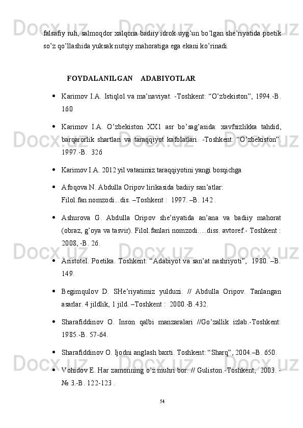 falsafiy ruh, salmoqdor xalqona badiiy idrok uyg’un bo’lgan she’riyatida poetik
so’z qo’llashida yuksak nutqiy mahoratiga ega ekani ko’rinadi. 
         FOYDALANILGAN    ADABIYOTLAR
 Karimov I.A. Istiqlol va ma’naviyat. -Toshkent: “O’zbekiston”, 1994.-B.
160      
 Karimov   I.A.   O’zbekiston   XX1   asr   bo’sag’asida:   xavfsizlikka   tahdid,
barqarorlik   shartlari   va   taraqqiyot   kafolatlari.   -Toshkent:   “O’zbekiston”.
1997.-B.  326
 Karimov I.A. 2012 yil vatanimiz taraqqiyotini yangi bosqichga               
 Afoqova N. Abdulla Oripov lirikasida badiiy san’atlar: 
Filol.fan.nomzodi...dis. –Toshkent :  1997. –B. 142 .
 Ashurova   G.   Abdulla   Oripov   she’riyatida   an’ana   va   badiiy   mahorat
(obraz, g’oya va tasvir). Filol.fanlari nomzodi.....diss. avtoref.- Toshkent :
2008, -B. 26.
 Aristotel. Poetika. Toshkent: “Adabiyot va san’at nashriyoti”,   1980. –B.
149.
 Begimqulov   D.   SHe’riyatimiz   yulduzi.   //   Abdulla   Oripov.   Tanlangan
asarlar. 4 jildlik, 1 jild. –Toshkent :  2000.-B.432.
 Sharafiddinov   O.   Inson   qalbi   manzaralari   //Go’zallik   izlab.-Toshkent:
1985.-B. 57-64.
 Sharafiddinov O. Ijodni anglash baxti. Toshkent: “Sharq”, 2004.–B. 650.
 Vohidov E. Har zamonning o’z muhri bor. // Guliston.-Toshkent,  2003. -
№ 3.-B. 122-123 . 
54 