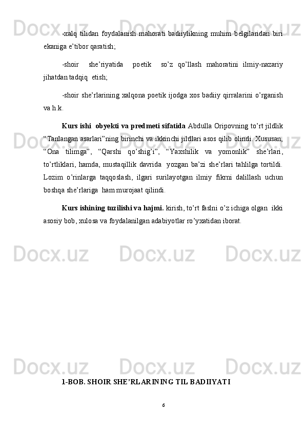 -xalq   tilidan   foydalanish   mahorati   badiiylikning   muhim   belgilaridan   biri
ekaniga e’tibor qaratish;
-shoir     she’riyatida     poetik     so’z   qo’llash   mahoratini   ilmiy-nazariy
jihatdan tadqiq  etish;
-shoir she’rlarining xalqona poetik ijodga xos badiiy qirralarini o’rganish
va h.k.
Kurs ishi   obyekti va predmeti sifatida  Abdulla Oripovning to’rt jildlik
“Tanlangan asarlari”ning birinchi va ikkinchi jildlari asos qilib olindi. Xususan,
“Ona   tilimga”,   “Qarshi   qo’shig’i”,   “Yaxshilik   va   yomonlik”   she’rlari,
to’rtliklari,   hamda,   mustaqillik   davrida     yozgan   ba’zi   she’rlari   tahlilga   tortildi.
Lozim   o’rinlarga   taqqoslash,   ilgari   surilayotgan   ilmiy   fikrni   dalillash   uchun
boshqa she’rlariga  ham murojaat qilindi. 
Kurs ishining tuzilishi va hajmi.  kirish, to’rt faslni o’z ichiga olgan  ikki
asosiy bob, xulosa va foydalanilgan adabiyotlar ro’yxatidan iborat. 
1-BOB. SHOIR SHE’RLARINING TIL BADIIYATI
6 