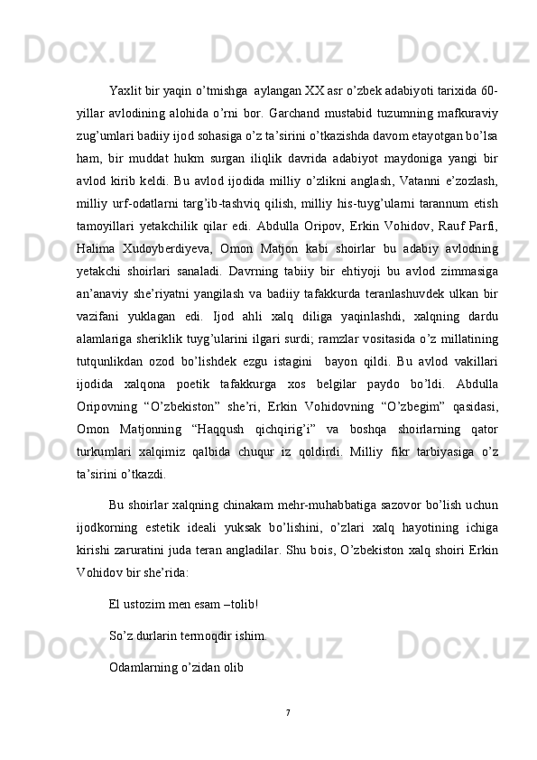 Yaxlit bir yaqin o’tmishga  aylangan XX asr o’zbek adabiyoti tarixida 60-
yillar   avlodining   alohida   o’rni   bor.   Garchand   mustabid   tuzumning   mafkuraviy
zug’umlari badiiy ijod sohasiga o’z ta’sirini o’tkazishda davom etayotgan bo’lsa
ham,   bir   muddat   hukm   surgan   iliqlik   davrida   adabiyot   maydoniga   yangi   bir
avlod   kirib   keldi.   Bu   avlod   ijodida   milliy   o’zlikni   anglash,   Vatanni   e’zozlash,
milliy   urf-odatlarni   targ’ib-tashviq   qilish,  milliy   his-tuyg’ularni  tarannum  etish
tamoyillari   yetakchilik   qilar   edi.   Abdulla   Oripov,   Erkin   Vohidov,   Rauf   Parfi,
Halima   Xudoyberdiyeva,   Omon   Matjon   kabi   shoirlar   bu   adabiy   avlodning
yetakchi   shoirlari   sanaladi.   Davrning   tabiiy   bir   ehtiyoji   bu   avlod   zimmasiga
an’anaviy   she’riyatni   yangilash   va   badiiy   tafakkurda   teranlashuvdek   ulkan   bir
vazifani   yuklagan   edi.   Ijod   ahli   xalq   diliga   yaqinlashdi,   xalqning   dardu
alamlariga  sheriklik tuyg’ularini ilgari surdi; ramzlar  vositasida  o’z millatining
tutqunlikdan   ozod   bo’lishdek   ezgu   istagini     bayon   qildi.   Bu   avlod   vakillari
ijodida   xalqona   poetik   tafakkurga   xos   belgilar   paydo   bo’ldi.   Abdulla
Oripovning   “O’zbekiston”   she’ri,   Erkin   Vohidovning   “O’zbegim”   qasidasi,
Omon   Matjonning   “Haqqush   qichqirig’i”   va   boshqa   shoirlarning   qator
turkumlari   xalqimiz   qalbida   chuqur   iz   qoldirdi.   Milliy   fikr   tarbiyasiga   o’z
ta’sirini o’tkazdi. 
Bu shoirlar xalqning chinakam mehr-muhabbatiga sazovor bo’lish uchun
ijodkorning   estetik   ideali   yuksak   bo’lishini,   o’zlari   xalq   hayotining   ichiga
kirishi zaruratini  juda teran angladilar. Shu bois, O’zbekiston xalq shoiri Erkin
Vohidov bir she’rida: 
El ustozim men esam –tolib!
So’z durlarin termoqdir ishim.
Odamlarning o’zidan olib
7 