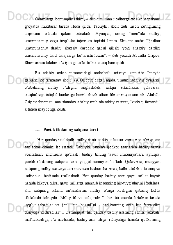 Odamlarga   bermoqdir   ishim,   –   deb   umuman   ijodkorga   xos  konsepsiyani
g’oyatda   muxtasar   tarzda   ifoda   qildi.   Tabiiyki,   shoir   zoti   inson   ko’nglining
tarjimoni   sifatida   qalam   tebratadi.   Ayniqsa,   uning   “men”ida   milliy,
umuminsoniy   ezgu   tuyg’ular   tajassum   topishi   lozim.   Shu   ma’noda:   “Ijodkor
umuminsoniy   dardni   shaxsiy   darddek   qabul   qilishi   yoki   shaxsiy   dardini
umuminsoniy   dard   darajasiga   ko’tarishi   lozim”,   –   deb   yozadi  Abdulla   Oripov.
Shoir ushbu talabni o’z ijodiga to’la-to’kis tatbiq ham qildi. 
Bu   adabiy   avlod   zimmasidagi   mahobatli   missiya   zamirida   “mayda
gaplarni ko’tarmagay she’r” (A.Oripov) degan aqida, umuminsoniy g’oyalarni,
o’zbekning   milliy   o’zligini   anglashdek,   xalqni   erkinlikka,   qolaversa,
istiqboldagi istiqlol kunlariga hozirlashdek ulkan fikrlar mujassam edi. Abdulla
Oripov fenomeni ana shunday adabiy muhitda tabiiy zarurat, “ehtiyoj farzandi”
sifatida maydonga keldi. 
1.1.  Poetik ifodaning xalqona tarzi
   Har qanday iste’dodli, milliy shoir badiiy tafakkur vositasida o’ziga xos
san’atkor   ekanini   ko’rsatadi.   Tabiiyki,   bunday   ijodkor   asarlarida   badiiy   tasvir
vositalarini   mohirona   qo’llash,   badiiy   tilning   tasvir   imkoniyatlari,   ayniqsa,
poetik   ifodaning   xalqona   tarzi   yaqqol   namoyon   bo’ladi.   Qolaversa,   muayyan
xalqning milliy xususiyatlari mavhum tushuncha emas, balki tilidek o’ta aniq va
individual   hodisada   reallashadi.   Har   qanday   badiiy   asar   qaysi   millat   hayoti
haqida hikoya qilsa, qaysi millatga mansub insonning his-tuyg’ularini ifodalasa,
shu   xalqning   ruhini,   an’analarini,   milliy   o’ziga   xosligini   qabariq   holda
ifodalashi   tabiiydir.   Milliy   til   va   xalq   ruhi   “...har   bir   asarda   betakror   tarzda
uyg’unlashadilar   va   jonli   bir   “vujud”ni   -   badiiyatning   aniq   bir   farzandini
dunyoga keltiradilar”1.  Darhaqiqat,  har qanday  badiiy  asarning  sehrli,   jozibali,
maftunkorligi,   o’z   navbatida,   badiiy   asar   tiliga,   ruhiyatiga   hamda   ijodkorning
8 