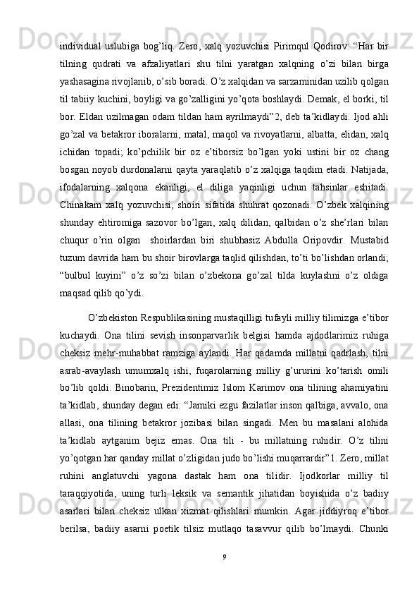 individual   uslubiga   bog’liq.   Zero,   xalq   yozuvchisi   Pirimqul   Qodirov:   “Har   bir
tilning   qudrati   va   afzaliyatlari   shu   tilni   yaratgan   xalqning   o’zi   bilan   birga
yashasagina rivojlanib, o’sib boradi. O’z xalqidan va sarzaminidan uzilib qolgan
til tabiiy kuchini, boyligi va go’zalligini yo’qota boshlaydi. Demak, el borki, til
bor. Eldan uzilmagan odam tildan ham ayrilmaydi”2, deb ta’kidlaydi. Ijod ahli
go’zal va betakror iboralarni, matal, maqol va rivoyatlarni, albatta, elidan, xalq
ichidan   topadi;   ko’pchilik   bir   oz   e’tiborsiz   bo’lgan   yoki   ustini   bir   oz   chang
bosgan noyob durdonalarni qayta yaraqlatib o’z xalqiga taqdim etadi. Natijada,
ifodalarning   xalqona   ekanligi,   el   diliga   yaqinligi   uchun   tahsinlar   eshitadi.
Chinakam   xalq   yozuvchisi,   shoiri   sifatida   shuhrat   qozonadi.   O’zbek   xalqining
shunday   ehtiromiga   sazovor   bo’lgan,   xalq   dilidan,   qalbidan   o’z   she’rlari   bilan
chuqur   o’rin   olgan     shoirlardan   biri   shubhasiz   Abdulla   Oripovdir.   Mustabid
tuzum davrida ham bu shoir birovlarga taqlid qilishdan, to’ti bo’lishdan orlandi;
“bulbul   kuyini”   o’z   so’zi   bilan   o’zbekona   go’zal   tilda   kuylashni   o’z   oldiga
maqsad qilib qo’ydi.  
 O’zbekiston Respublikasining mustaqilligi tufayli milliy tilimizga e’tibor
kuchaydi.   Ona   tilini   sevish   insonparvarlik   belgisi   hamda   ajdodlarimiz   ruhiga
cheksiz   mehr-muhabbat   ramziga   aylandi.   Har   qadamda   millatni   qadrlash,   tilni
asrab-avaylash   umumxalq   ishi,   fuqarolarning   milliy   g’ururini   ko’tarish   omili
bo’lib   qoldi.   Binobarin,   Prezidentimiz   Islom   Karimov   ona   tilining   ahamiyatini
ta’kidlab, shunday degan edi: “Jamiki ezgu fazilatlar inson qalbiga, avvalo, ona
allasi,   ona   tilining   betakror   jozibasi   bilan   singadi.   Men   bu   masalani   alohida
ta’kidlab   aytganim   bejiz   emas.   Ona   tili   -   bu   millatning   ruhidir.   O’z   tilini
yo’qotgan har qanday millat o’zligidan judo bo’lishi muqarrardir”1. Zero, millat
ruhini   anglatuvchi   yagona   dastak   ham   ona   tilidir.   Ijodkorlar   milliy   til
taraqqiyotida,   uning   turli   leksik   va   semantik   jihatidan   boyishida   o’z   badiiy
asarlari   bilan   cheksiz   ulkan   xizmat   qilishlari   mumkin.   Agar   jiddiyroq   e’tibor
berilsa,   badiiy   asarni   poetik   tilsiz   mutlaqo   tasavvur   qilib   bo’lmaydi.   Chunki
9 