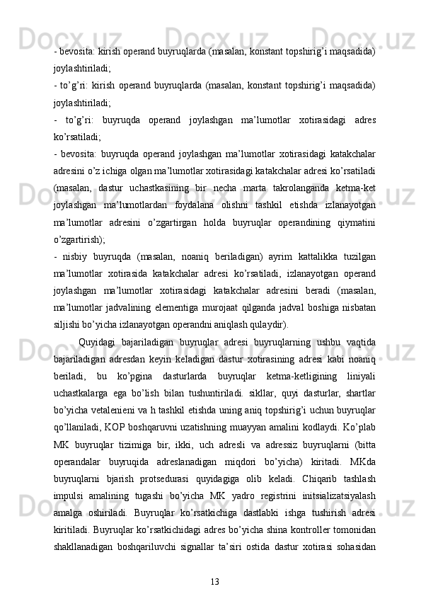 - bevosita: kirish operand buyruqlarda (masalan, konstant topshirig’i maqsadida)
joylashtiriladi;
-   to’g’ri:   kirish   operand   buyruqlarda   (masalan,   konstant   topshirig’i   maqsadida)
joylashtiriladi;
-   to’g’ri:   buyruqda   operand   joylashgan   ma’lumotlar   xotirasidagi   adres
ko’rsatiladi;
-   bevosita:   buyruqda   operand   joylashgan   ma’lumotlar   xotirasidagi   katakchalar
adresini o’z ichiga olgan ma’lumotlar xotirasidagi katakchalar adresi ko’rsatiladi
(masalan,   dastur   uchastkasining   bir   necha   marta   takrolanganda   ketma-ket
joylashgan   ma’lumotlardan   foydalana   olishni   tashkil   etishda   izlanayotgan
ma’lumotlar   adresini   o’zgartirgan   holda   buyruqlar   operandining   qiymatini
o’zgartirish);
-   nisbiy   buyruqda   (masalan,   noaniq   beriladigan)   ayrim   kattalikka   tuzilgan
ma’lumotlar   xotirasida   katakchalar   adresi   ko’rsatiladi,   izlanayotgan   operand
joylashgan   ma’lumotlar   xotirasidagi   katakchalar   adresini   beradi   (masalan,
ma’lumotlar   jadvalining   elementiga   murojaat   qilganda   jadval   boshiga   nisbatan
siljishi bo’yicha izlanayotgan operandni aniqlash qulaydir).
Quyidagi   bajariladigan   buyruqlar   adresi   buyruqlarning   ushbu   vaqtida
bajariladigan   adresdan   keyin   keladigan   dastur   xotirasining   adresi   kabi   noaniq
beriladi,   bu   ko’pgina   dasturlarda   buyruqlar   ketma-ketligining   liniyali
uchastkalarga   ega   bo’lish   bilan   tushuntiriladi.   sikllar,   quyi   dasturlar,   shartlar
bo’yicha vetalenieni va h tashkil etishda uning aniq topshirig’i uchun buyruqlar
qo’llaniladi, KOP boshqaruvni  uzatishning  muayyan amalini  kodlaydi. Ko’plab
MK   buyruqlar   tizimiga   bir,   ikki,   uch   adresli   va   adressiz   buyruqlarni   (bitta
operandalar   buyruqida   adreslanadigan   miqdori   bo’yicha)   kiritadi.   MKda
buyruqlarni   bjarish   protsedurasi   quyidagiga   olib   keladi.   Chiqarib   tashlash
impulsi   amalining   tugashi   bo’yicha   MK   yadro   registrini   initsializatsiyalash
amalga   oshiriladi.   Buyruqlar   ko’rsatkichiga   dastlabki   ishga   tushirish   adresi
kiritiladi. Buyruqlar ko’rsatkichidagi  adres bo’yicha shina kontroller tomonidan
shakllanadigan   boshqariluvchi   signallar   ta’siri   ostida   dastur   xotirasi   sohasidan
13 