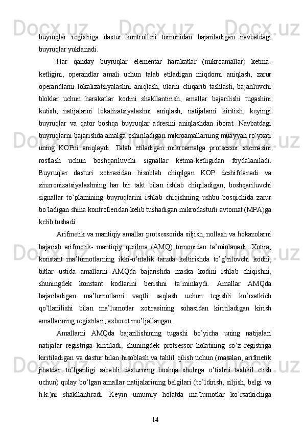 buyruqlar   registriga   dastur   kontrolleri   tomonidan   bajariladigan   navbatdagi
buyruqlar yuklanadi.
Har   qanday   buyruqlar   elementar   harakatlar   (mikroamallar)   ketma-
ketligini,   operandlar   amali   uchun   talab   etiladigan   miqdorni   aniqlash,   zarur
operandlarni   lokalizatsiyalashni   aniqlash,   ularni   chiqarib   tashlash,   bajariluvchi
bloklar   uchun   harakatlar   kodini   shakllantirish,   amallar   bajarilishi   tugashini
kutish,   natijalarni   lokalizatsiyalashni   aniqlash,   natijalarni   kiritish,   keyingi
buyruqlar   va   qator   boshqa   buyruqlar   adresini   aniqlashdan   iborat.   Navbatdagi
buyruqlarni bajarishda amalga oshiriladigan mikroamallarning muayyan ro’yxati
uning   KOPni   aniqlaydi.   Talab   etiladigan   mikroamalga   protsessor   sxemasini
rostlash   uchun   boshqariluvchi   signallar   ketma-ketligidan   foydalaniladi.
Buyruqlar   dasturi   xotirasidan   hisoblab   chiqilgan   KOP   deshifrlanadi   va
sinxronizatsiyalashning   har   bir   takt   bilan   ishlab   chiqiladigan,   boshqariluvchi
signallar   to’plamining   buyruqlarini   ishlab   chiqishning   ushbu   bosqichida   zarur
bo’ladigan shina kontrolleridan kelib tushadigan mikrodasturli avtomat (MPA)ga
kelib tushadi.
Arifmetik va mantiqiy amallar protsessorida siljish, nollash va hokazolarni
bajarish   arifmetik-   mantiqiy   qurilma   (AMQ)   tomonidan   ta’minlanadi.   Xotira,
konstant   ma’lumotlarning   ikki-o’ntalik   tarzda   keltirishda   to’g’rilovchi   kodni,
bitlar   ustida   amallarni   AMQda   bajarishda   maska   kodini   ishlab   chiqishni,
shuningdek   konstant   kodlarini   berishni   ta’minlaydi.   Amallar   AMQda
bajariladigan   ma’lumotlarni   vaqtli   saqlash   uchun   tegishli   ko’rsatkich
qo’llanilishi   bilan   ma’lumotlar   xotirasining   sohasidan   kiritiladigan   kirish
amallarining registrlari, axborot mo’ljallangan.
Amallarni   AMQda   bajarilishining   tugashi   bo’yicha   uning   natijalari
natijalar   registriga   kiritiladi,   shuningdek   protsessor   holatining   so’z   registriga
kiritiladigan va dastur bilan hisoblash va tahlil qilish uchun (masalan, arifmetik
jihatdan   to’lganligi   sababli   dasturning   boshqa   shohiga   o’tishni   tashkil   etish
uchun) qulay bo’lgan amallar natijalarining belgilari (to’ldirish, siljish, belgi va
h.k.)ni   shakllantiradi.   Keyin   umumiy   holatda   ma’lumotlar   ko’rsatkichiga
14 