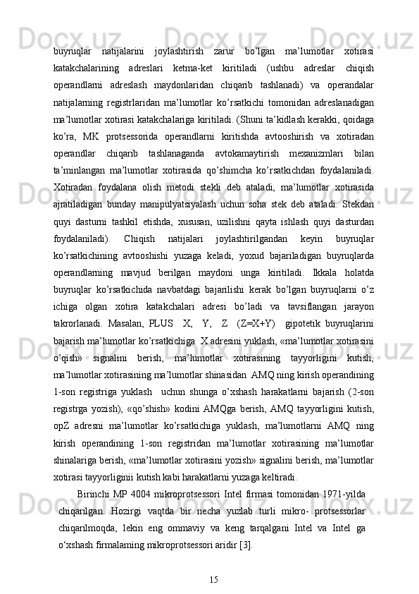 buyruqlar   natijalarini   joylashtirish   zarur   bo’lgan   ma’lumotlar   xotirasi
katakchalarining   adreslari   ketma-ket   kiritiladi   (ushbu   adreslar   chiqish
operandlarni   adreslash   maydonlaridan   chiqarib   tashlanadi)   va   operandalar
natijalarning   registrlaridan   ma’lumotlar   ko’rsatkichi   tomonidan   adreslanadigan
ma’lumotlar xotirasi katakchalariga kiritiladi. (Shuni ta’kidlash kerakki, qoidaga
ko’ra,   MK   protsessorida   operandlarni   kiritishda   avtooshirish   va   xotiradan
operandlar   chiqarib   tashlanaganda   avtokamaytirish   mexanizmlari   bilan
ta’minlangan   ma’lumotlar   xotirasida   qo’shimcha   ko’rsatkichdan   foydalaniladi.
Xotiradan   foydalana   olish   metodi   stekli   deb   ataladi,   ma’lumotlar   xotirasida
ajratiladigan   bunday   manipulyatsiyalash   uchun   soha   stek   deb   ataladi.   Stekdan
quyi   dasturni   tashkil   etishda,   xususan,   uzilishni   qayta   ishlash   quyi   dasturdan
foydalaniladi).   Chiqish   natijalari   joylashtirilgandan   keyin   buyruqlar
ko’rsatkichining   avtooshishi   yuzaga   keladi,   yoxud   bajariladigan   buyruqlarda
operandlarning   mavjud   berilgan   maydoni   unga   kiritiladi.   Ikkala   holatda
buyruqlar   ko’rsatkichida   navbatdagi   bajarilishi   kerak   bo’lgan   buyruqlarni   o’z
ichiga   olgan   xotira   katakchalari   adresi   bo’ladi   va   tavsiflangan   jarayon
takrorlanadi.   Masalan,   PLUS     X,     Y,     Z     (Z=X+Y)     gipotetik   buyruqlarini
bajarish ma’lumotlar ko’rsatkichiga  X adresini yuklash, «ma’lumotlar xotirasini
o’qish»   signalini   berish,   ma’lumotlar   xotirasining   tayyorligini   kutish,
ma’lumotlar xotirasining ma’lumotlar shinasidan  AMQ ning kirish operandining
1-son   registriga   yuklash     uchun   shunga   o’xshash   harakatlarni   bajarish   (2-son
registrga   yozish),   «qo’shish»   kodini   AMQga   berish,   AMQ   tayyorligini   kutish,
opZ   adresni   ma’lumotlar   ko’rsatkichiga   yuklash,   ma’lumotlarni   AMQ   ning
kirish   operandining   1-son   registridan   ma’lumotlar   xotirasining   ma’lumotlar
shinalariga berish, «ma’lumotlar xotirasini yozish» signalini berish, ma’lumotlar
xotirasi tayyorliginii kutish kabi harakatlarni yuzaga keltiradi.
Birinchi   MP   4004   mikroprotsessori   Intel   firmasi   tomonidan   1971-yilda
chiqarilgan.   Hozirgi   vaqtda   bir   necha   yuzlab   turli   mikro-   protsessorlar
chiqarilmoqda,   lekin   eng   ommaviy   va   keng   tarqalgani   Intel   va   Intel   ga
o‘xshash firmalaming mikroprotsessori aridir [3].
15 