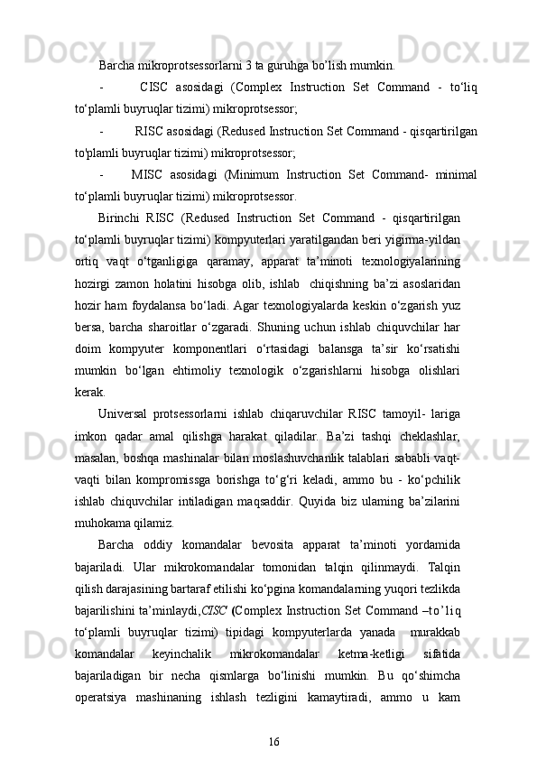Barcha mikroprotsessorlarni 3 ta guruhga bo’lish mumkin.
-   CISC   asosidagi   (Complex   Instruction   Set   Command   -   to‘liq
to‘plamli buyruqlar tizimi) mikroprotsessor;
-  RISC asosidagi (Redused Instruction Set Command - qisqartirilgan
to'plamli buyruqlar tizimi) mikroprotsessor;
- MISC   asosidagi   (Minimum   Instruction   Set   Command-   minimal
to‘plamli buyruqlar tizimi) mikroprotsessor. 
Birinchi   RISC   (Redused   Instruction   Set   Command   -   qisqartirilgan
to‘plamli buyruqlar tizimi) kompyuterlari yaratilgandan beri yigirma-yildan
ortiq   vaqt   o‘tganligiga   qaramay,   apparat   ta’minoti   texnologiyalarining
hozirgi   zamon   holatini   hisobga   olib,   ishlab     chiqishning   ba’zi   asoslaridan
hozir  ham   foydalansa  bo‘ladi.  Agar  texnologiyalarda  keskin   o‘zgarish   yuz
bersa,   barcha   sharoitlar   o‘zgaradi.   Shuning   uchun   ishlab   chiquvchilar   har
doim   kompyuter   komponentlari   o‘rtasidagi   balansga   ta’sir   ko‘rsatishi
mumkin   bo‘lgan   ehtimoliy   texnologik   o‘zgarishlarni   hisobga   olishlari
kerak.
Universal   protsessorlarni   ishlab   chiqaruvchilar   RISC   tamoyil-   lariga
imkon   qadar   amal   qilishga   harakat   qiladilar.   Ba’zi   tashqi   cheklashlar,
masalan, boshqa mashinalar  bilan moslashuvchanlik talablari  sababli  vaqt-
vaqti   bilan   kompromissga   borishga   to‘g‘ri   keladi,   ammo   bu   -   ko‘pchilik
ishlab   chiquvchilar   intiladigan   maqsaddir.   Quyida   biz   ulaming   ba’zilarini
muhokama qilamiz.
Barcha   oddiy   komandalar   bevosita   apparat   ta’minoti   yordamida
bajariladi.   Ular   mikrokomandalar   tomonidan   talqin   qilinmaydi.   Talqin
qilish darajasining bartaraf etilishi ko‘pgina komandalarning  yuqori  tezlikda
bajarilishini  ta’minlaydi, CISC   ( Complex Instruction   Set  Command   – t o ’ l i q
to‘plamli   buyruqlar   tizimi)   tipidagi   kom pyuterlarda   yanada     murakkab
kom andalar   keyinchalik   mikrokoman dalar   ketma-ketligi   sifatida
bajariladigan   bir   necha   qismlarga   bo‘linishi   mumkin.   Bu   qo‘shimcha
operatsiya   mashinaning   ishlash   tezligini   kamaytiradi,   ammo   u   kam
16 