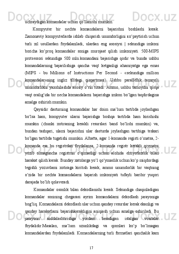 uchraydigan komandalar uchun  qo‘llanishi  mumkin.
Kompyuter   bir   nechta   komandalarni   bajarishni   boshlashi   kerak.
Zamonaviy kompyuterlarda ishlab chiqarish unumdorligini   ко ‘pay tirish   uchun
turli   xil   usullardan   foydalaniladi,   ulardan   eng   asosiysi   |   sekundiga   imkoni
boricha   ko‘proq   komandalar   soniga   murojaat   qilish   imkoniyati.   500-MIPS
protsessori   sekundiga   500   mln.komandani   bajarishga   qodir   va   bunda   ushbu
komandalarning   bajarilishiga   qancha   vaqt   ketganligi   ahamiyatga   ega   emas
(MIPS   -   bu   Millions   of   Instructions   Per   Second   -   «sekundiga   million
komandalar»ning   ingliz   tilidagi   qisqartmasi).   Ushbu   parallellik   tamoyili
unumdorlikni   yaxshilashda   asosiy   o‘rin   tutadi.   Ammo,  ushbu   tamoyilni   qisqa
vaqt oralig‘ida bir necha komandalarni bajarishga imkon bo‘lgan taqdirdagina
amalga oshirish mumkin.
Qaysidir   dasturning   komandalar   har   doim   ma’lum   tartibda   joylashgan
bo‘lsa   ham,   kompyuter   ularni   bajarishga   boshqa   tartibda   ham   kirishishi
mumkin   (chunki   xotiraning   kerakli   resurslari   band   bo‘lishi   mumkin)   va,
bundan   tashqari,   ulami   bajarishni   ular   dasturda   joylashgan   tartibiga   teskari
bo’lgan tartibda tugatishi mumkin. Albatta, agar 1-komanda registi o‘matsa, 2-
komanda   esa   bu   registrdan   foydalansa,   2-komanda   registr   kerakli   qiymatni
yozib   olmaguncha   registrnii   o‘qimasligi   uchun   alohida   ehtiyotkorlik   bilan
harakat qilish kerak. Bunday xatolarga yo‘l qo‘ymaslik uchun ko‘p miqdordagi
tegishli   yozuvlami   xotiraga   kiritish   kerak,   ammo   unumdorlik   bir   vaqtning
o‘zida   bir   nechta   komandalarni   bajarish   imkoniyati   tufayli   baribir   yuqori
darajada bo’lib qolaveradi.
Komandalar   osonlik   bilan   dekodlanishi   kerak.   Sekundiga   chaqinladigan
komandalar   sonining   chegarasi   ayrim   komandalami   dekodlash   jarayoniga
bog‘liq. Komandalami dekodlash ular uchun qanday resurslar kerak ekanligi va
qanday   harakatlami   bajarish kerakligini   aniqiash   uchun   amalga   oshiriladi.   Bu
jarayonn'   soddalashtirishga   yordam   beradigan   istalgan   vositalar
foydalidir. Masalan,   ma’lum   uzunlikdagi   va   qismlari   ko‘p   bo’lmagan
komandalardan  foydalaniladi.   Komandalarning  turli   formatlari   qanchalik   kam
17 