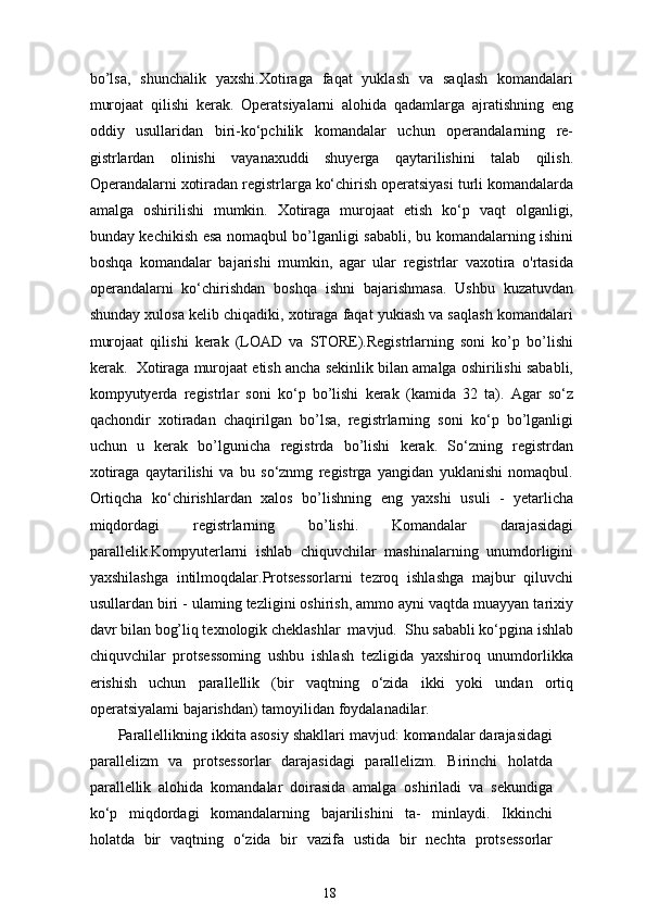 bo’lsa,   shunchalik   yaxshi.Xotiraga   faqat   yuklash   va   saqlash   komandalari
murojaat   qilishi   kerak.   Operatsiyalarni   alohida   qadamlarga   ajratishning   eng
oddiy   usullaridan   biri-ko‘pchilik   komandalar   uchun   operandalarning   re-
gistrlardan   olinishi   vayanaxuddi   shuyerga   qaytarilishini   talab   qilish.
Operandalarni xotiradan registrlarga ko‘chirish operatsiyasi turli komandalarda
amalga   oshirilishi   mumkin.   Xotiraga   murojaat   etish   ko‘p   vaqt   olganligi,
bunday kechikish esa nomaqbul bo’lganligi sababli, bu komandalarning ishini
boshqa   komandalar   bajarishi   mumkin,   agar   ular   registrlar   vaxotira   o'rtasida
operandalarni   ko‘chirishdan   boshqa   ishni   bajarishmasa.   Ushbu   kuzatuvdan
shunday xulosa kelib chiqadiki, xotiraga faqat yukiash va saqlash komandalari
murojaat   qilishi   kerak   (LOAD   va   STORE).Registrlarning   soni   ko’p   bo’lishi
kerak.  Xotiraga murojaat etish ancha sekinlik bilan amalga oshirilishi sababli,
kompyutyerda   registrlar   soni   ko‘p   bo’lishi   kerak   (kamida   32   ta).   Agar   so‘z
qachondir   xotiradan   chaqirilgan   bo’lsa,   registrlarning   soni   ko‘p   bo’lganligi
uchun   u   kerak   bo’lgunicha   registrda   bo’lishi   kerak.   So‘zning   registrdan
xotiraga   qaytarilishi   va   bu   so‘znmg   registrga   yangidan   yuklanishi   nomaqbul.
Ortiqcha   ko‘chirishlardan   xalos   bo’lishning   eng   yaxshi   usuli   -   yetarlicha
miqdordagi   registrlarning   bo’lishi.   Komandalar   darajasidagi
parallelik.Kompyuterlarni   ishlab   chiquvchilar   mashinalarning   unumdorligini
yaxshilashga   intilmoqdalar.Protsessorlarni   tezroq   ishlashga   majbur   qiluvchi
usullardan biri - ulaming tezligini oshirish, ammo ayni vaqtda muayyan tarixiy
davr bilan bog’liq texnologik cheklashlar  mavjud.  Shu sababli ko‘pgina ishlab
chiquvchilar   protsessoming   ushbu   ishlash   tezligida   yaxshiroq   unumdorlikka
erishish   uchun   parallellik   (bir   vaqtning   o‘zida   ikki   yoki   undan   ortiq
operatsiyalami bajarishdan) tamoyilidan foydalanadilar.
Parallellikning ikkita asosiy shakllari mavjud: komandalar darajasidagi
parallelizm   va   protsessorlar   darajasidagi   parallelizm.   Birinchi   holatda
parallellik   alohida   komandalar   doirasida   amalga   oshiriladi   va   sekundiga
ko‘p   miqdordagi   komandalarning   bajarilishini   ta-   minlaydi.   Ikkinchi
holatda   bir   vaqtning   o‘zida   bir   vazifa   ustida   bir   nechta   protsessorlar
18 