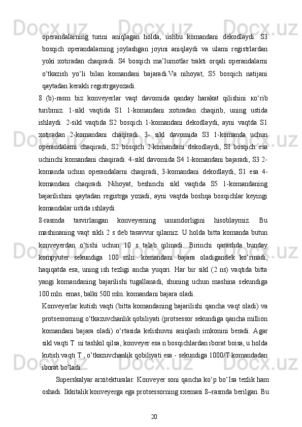 operandalarning   turini   aniqlagan   holda,   ushbu   komandani   dekodlaydi.   S3
bosqich   operandalarning   joylashgan   joyini   aniqlaydi   va   ulami   registrlardan
yoki   xotiradan   chaqiradi.   S4   bosqich   ma’lumotlar   trakti   orqali   operandalarni
o‘tkazish   yo‘li   bilan   komandani   bajaradi.Va   nihoyat,   S5   bosqich   natijani
qaytadan kerakli registrgayozadi.
8   (b)-rasm   biz   konveyerlar   vaqt   davomida   qanday   harakat   qilishini   ко ‘rib
turibmiz.   1-sikl   vaqtida   S1   1-komandani   xotiradan   chaqirib,   uning   ustida
ishlaydi.   2-sikl   vaqtida   S2   bosqich   1-komandani   dekodlaydi,   ayni   vaqtda   S1
xotiradan   2-komandani   chaqiradi.   3-   sikl   davomida   S3   1-komanda   uchun
operandalami   chaqiradi,   S2   bosqich   2-komandani   dekodlaydi,   SI   bosqich   esa
uchinchi komandani chaqiradi. 4-sikl davomida S4 1-komandani bajaradi, S3 2-
komanda   uchun   operandalarni   chaqiradi,   3-komandani   dekodlaydi,   S1   esa   4-
komandani   chaqiradi.   Nihoyat,   beshinchi   sikl   vaqtida   S5   1-komandaning
bajarilishini   qaytadan   registrga   yozadi,   ayni   vaqtda   boshqa   bosqichlar   keyingi
komandalar ustida ishlaydi.
8-rasmda   tasvirlangan   konveyeming   unumdorligini   hisoblaymiz.   Bu
mashinaning vaqt sikli  2 s deb tasavvur  qilamiz. U holda bitta komanda butun
konveyerdan   o‘tishi   uchun   10   s   talab   qilinadi.   Birinchi   qarashda   bunday
kompyuter   sekundiga   100   mln.   komandani   bajara   oladigandek   ko‘rinadi,
haqiqatda   esa,   uning   ish   tezligi   ancha   yuqori.   Har   bir   sikl   (2   ns)   vaqtida   bitta
у angi   komandaning   bajarilishi   tugallanadi,   shuning   uchun   mashina   sekundiga
100 mln. emas, balki 500 mln. komandani bajara oladi.
Konveyerlar kutish vaqti (bitta komandaning bajarilishi qancha   vaqt   oladi) va
protsessorning o‘tkazuvchanlik qobiliyati (protsessor sekundiga qancha million
komandani   bajara   oladi)   o‘rtasida   kelishuvni   aniqlash   imkonini   beradi.   Agar
sikl vaqti T  ni tashkil qilsa, konveyer esa n bosqichlardan iborat boisa, u holda
kutish vaqti T , o’tkazuvchanlik qobiliyati esa - sekundiga 1000/T komandadan
iborat bo‘ladi.
Superskalyar arxitekturalar. Konveyer soni qancha ko‘p bo‘Isa tezlik ham
oshadi. Ikkitalik konveyerga ega protsessorning sxemasi  8 –rasmda berilgan. Bu
20 