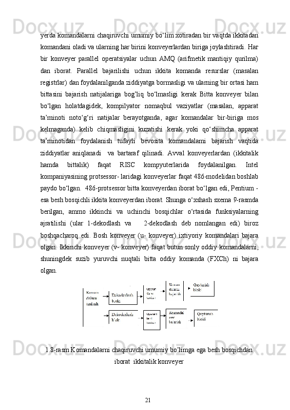 yerda komandalarni chaqiruvchi umumiy bo‘lim xotiradan bir vaqtda ikkitadan
komandani oladi va ularning har birini konveyerlardan biriga joylashtiradi.  Наг
bir   konveyer   parallel   operatsiyalar   uchun   AMQ   (arifmetik   mantiqiy   qurilma)
dan   iborat.   Parallel   bajarilishi   uchun   ikkita   komanda   resurslar   (masalan
registrlar) dan foydalanilganda ziddiyatga bormasligi va ularning bir ortasi ham
bittasini   bajarish   natijalariga   bog’liq   bo‘lmasligi   kerak   Bitta   konveyer   bilan
bo‘lgan   holatdagidek,   kompilyator   nomaqbul   vaziyatlar   (masalan,   apparat
ta’minoti   noto‘g‘ri   natijalar   berayotganda,   agar   komandalar   bir-biriga   mos
kelmaganda)   kelib   chiqmasligini   kuzatishi   kerak   yoki   qo‘shimcha   apparat
ta’minotidan   foydalanish   tufayli   bevosita   komandalami   bajarish   vaqtida
ziddiyatlar   aniqlanadi     va   bartaraf   qilinadi.   Avval   konveyerlardan   (ikkitalik
hamda   bittalik)   faqat   RISC   kompyuterlarida   foydalanilgan.   Intel
kompaniyasining protsessor- laridagi konveyerlar faqat 486-modelidan boshlab
paydo bo‘lgan.  486-protsessor bitta konveyerdan iborat bo‘lgan edi, Pentium -
esa besh bosqichli ikkita konveyerdan iborat. Shunga o‘xshash sxema   9-rasmda
berilgan,   ammo   ikkinchi   va   uchinchi   bosqichlar   o‘rtasida   funksiyalarning
ajratilishi   (ular   1-dekodlash   va       2-dekodlash   deb   nomlangan   edi)   biroz
boshqacharoq   edi.   Bosh   konveyer   (u-   konveyer)   ixtiyoriy   komandalari   bajara
olgan. Ikkinchi konveyer (v- konveyer) faqat butun sonly oddiy komandalarni,
shuningdek   suzib   yuruvchi   nuqtali   bitta   oddiy   komanda   (FXCh)   ni   bajara
olgan.
1.8-rasm Komandalarni chaqiruvchi umumiy bo’limga ega besh bosqichdan
iborat  ikkitalik konveyer
21 