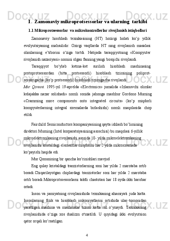I  .   Zamonaviy mikroprotsessorlar va ularning  tarkibi
1.1 Mikroprotsessorlar  va mikrokontrollerlar rivojlanish istiqbollari
Zamonaviy   hisoblash   texnikasining   (HT)   hozirgi   holati   ko‘p   yillik
evolyutsiyaning   mahsulidir.   Oxirgi   vaqtlarda   HT   ning   rivojlanish   masalasi
olimlarning   e’tiborini   o‘ziga   tortdi.   Natijada   taraqqiyotning   «Kompyuter
rivojlanish nazariyasi» nomini olgan fanning yangi bosqichi rivojlandi. 
Taraqqiyot   bo‘ylab   ketma-ket   surilish   hisoblash   mashinasing
protoprotsessordan   (bitta   protsessorli)   hisoblash   tizimining   poliprot-
sessorigacha (ko‘p protsessorli) hisoblash tizimigacha rivojlandi.
Mur   Qonuni.   1995-yil   19-aprelda   «Electronics»   jumalida   «Izlanuvchi   olimlar
kelajakka   nazar   solishadi»   nomli   sonida   jahonga   mashhur   Gordono   Muming
«Cramming   more   components   onto   integrated   circuits»   (ko‘p   miqdorli
kompyuterlarning   integral   sxemalarda   birlashishi)   nomli   maqolasida   chop
etildi.
Fairchild Semiconductors kompaniyasining qayta ishlash bo’limining 
direktori Murning (Intel korparatsiyasining asoschisi) bu maqolasi 6-yillik 
mikroelektronikaning rivojlanishi asosida 10- yilda mikroelektronikaning 
rivojlanishi kristaldagi elementlar miqdorini har 2 yilda mikrosxemada 
ko‘payishi haqida edi.
Mur Qonunining bir qancha ko‘rinishlari mavjud .
Eng qulay kristaldagi tranzistorlarning soni har yilda 2 marotaba ortib
boradi.Chiqarilayotgan   chiplardagi   tranzistorlar   soni   har   yilda   2   marotaba
ortib boradi.Mikroprotssessorlarni taktli chastotasi har 18 oyda ikki barobar
ortadi.
Inson   va   jamiyatning   rivojlanishida   texnikaning   ahamiyati   juda   katta.
Insonlarning   fizik   va   hisoblash   imkoniyatlarini   ortishida   ular   tomonidan
yaratilgan   mashina   va   mashinalar   tizimi   katta   rol   o‘ynaydi.   Texnikaning
rivojlanishida   o‘ziga   xos   dualizm   o c
matildi.   U   quyidagi   ikki   evolyutsion
qator orqali ko‘rsatilgan.
4 