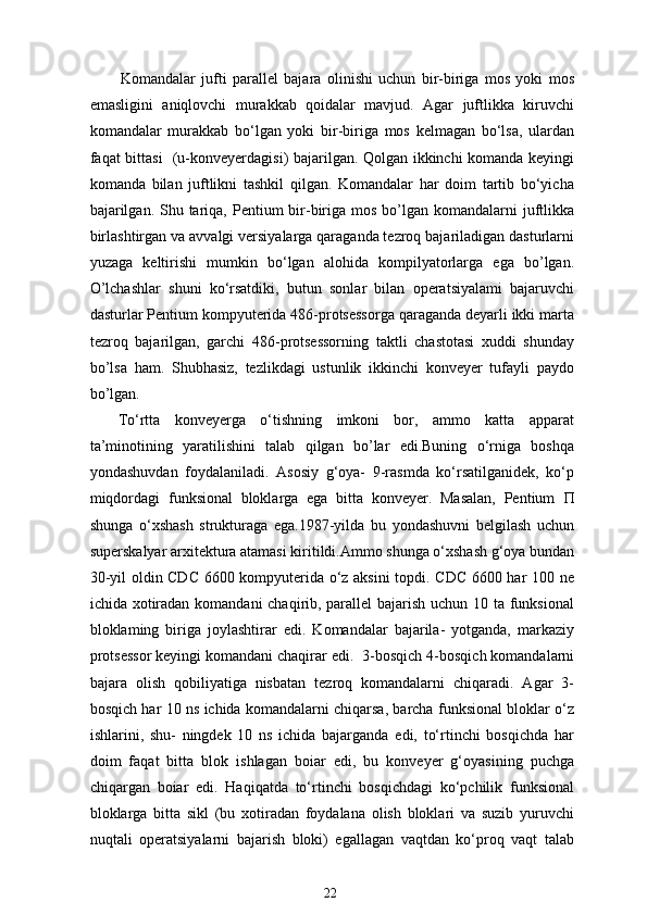   Komandalar   jufti   parallel   bajara   olinishi   uchun   bir-biriga   mos   yoki   mos
emasligini   aniqlovchi   murakkab   qoidalar   mavjud.   Agar   juftlikka   kiruvchi
komandalar   murakkab   bo‘lgan   yoki   bir-biriga   mos   kelmagan   bo‘lsa,   ulardan
faqat bittasi   (u-konveyerdagisi) bajarilgan. Qolgan ikkinchi komanda keyingi
komanda   bilan   juftlikni   tashkil   qilgan.   Komandalar   har   doim   tartib   bo‘yicha
bajarilgan.  Shu tariqa, Pentium  bir-biriga  mos bo’lgan komandalarni  juftlikka
birlashtirgan va avvalgi versiyalarga qaraganda tezroq bajariladigan dasturlarni
yuzaga   keltirishi   mumkin   bo‘lgan   alohida   kompilyatorlarga   ega   bo’lgan.
O’lchashlar   shuni   ko‘rsatdiki,   butun   sonlar   bilan   operatsiyalami   bajaruvchi
dasturlar Pentium kompyuterida 486-protsessorga qaraganda deyarli ikki marta
tezroq   bajarilgan,   garchi   486-protsessorning   taktli   chastotasi   xuddi   shunday
bo’lsa   ham.   Shubhasiz,   tezlikdagi   ustunlik   ikkinchi   konveyer   tufayli   paydo
bo’lgan.
To‘rtta   konveyerga   o‘tishning   imkoni   bor,   ammo   katta   apparat
ta’minotining   yaratilishini   talab   qilgan   bo’lar   edi.Buning   o‘rniga   boshqa
yondashuvdan   foydalaniladi.   Asosiy   g‘oya-   9-rasmda   ko‘rsatilganidek,   ko‘p
miqdordagi   funksional   bloklarga   ega   bitta   konveyer.   Masalan,   Pentium   П
shunga   o‘xshash   strukturaga   ega.1987-yilda   bu   yondashuvni   belgilash   uchun
superskalyar arxitektura atamasi kiritildi.Ammo shunga o‘xshash g‘oya bundan
30-yil oldin CDC 6600 kompyuterida o‘z aksini  topdi. CDC 6600 har 100 ne
ichida xotiradan komandani chaqirib, parallel  bajarish uchun 10 ta funksional
bloklaming   biriga   joylashtirar   edi.   Komandalar   bajarila-   yotganda,   markaziy
protsessor keyingi komandani chaqirar edi.    3-bosqich 4-bosqich komandalarni
bajara   olish   qobiliyatiga   nisbatan   tezroq   komandalarni   chiqaradi.   Agar   3-
bosqich har 10 ns ichida komandalarni chiqarsa, barcha funksional bloklar o‘z
ishlarini,   shu-   ningdek   10   ns   ichida   bajarganda   edi,   to‘rtinchi   bosqichda   har
doim   faqat   bitta   blok   ishlagan   boiar   edi,   bu   konveyer   g‘oyasining   puchga
chiqargan   boiar   edi.   Haqiqatda   to‘rtinchi   bosqichdagi   ko‘pchilik   funksional
bloklarga   bitta   sikl   (bu   xotiradan   foydalana   olish   bloklari   va   suzib   yuruvchi
nuqtali   operatsiyalarni   bajarish   bloki)   egallagan   vaqtdan   ko‘proq   vaqt   talab
22 