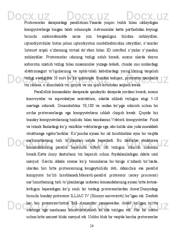 Protsessorlar   darajasidagi   parallelizm.Yanada   yuqori   tezlik   bilan   ishlaydigan
kompyuterlarga   boigan   talab   oshmoqda.   Astronomlar   katta   portlashdan   keyingi
birinchi   mikrosekundda   nirna   yuz   berganligini   bilishni   xohlaydilar,
iqtisodiyotchilar   butun   jahon   iqtisodiyotini   modellashtirishni   istaydilar,   o‘smirlar
Internet   orqali   o‘zlarining   virtual   do‘stlari   bilan   3D   interfaol   o‘yinlar   o‘ynashni
xohlaydilar.   Protsessorlar   ishining   tezligi   oshib   boradi,   ammo   ularda   doiroo
axborotni   uzatish   tezligi   bilan   muammolar   yuzaga   keladi,   chunki   mis   simlardagi
elektromagnit   to‘lqinlarning   va   optik-tolali   kabellardagi   yorug ’
likning   tarqalish
tezligi awalgidek 20 sm/s bo‘lib qolmoqda. Bundan tashqari, protsessor qanchalik
tez ishlasa, u shunchalik tez qiziydi va uni qizib ketishdan saqlash kerak.
Parallellik komandalar darajasida qandaydir darajada yordam beradi, ammo
konveyerlar   va   superskalyar   arxitektura,   odatda   ishlash   tezligini   atigi   5-10
martaga   oshiradi.   Unumdorlikni   50,100   va   undan   ko‘pga   oshirish   uchun   bir
necha   protsessorlarga   ega   kompyuterlarni   ishlab   chiqish   kerak.   Quyida   biz
bunday kompyuterlarning tuzilishi bilan tanishamiz.Vektorli kompyuterlar. Fizik
va texnik fanlardagi ko‘p vazifalar vektorlarga ega, aks holda ular juda murakkab
strukturaga   ega b o ’l ardilar.   Ko‘pincha   aynan   bir   xil   hisoblas hlar   ayni   bir   vaqtda
ma'lumotlarn ing   turli   to‘plamlari   ustida   bajariladi.   Bu   dasturlar   strukturasi
komandalarning   parallel   bajarilishi   tufayli   ish   tezligini   oshirish   imkonini
beradi.Katta   ilmiy   dasturlami   tez   bajarish   uchun   foydalaniladigan   ikkita   usul
mavjud.   Garchi   ikkala   sxema   ko‘p   tomonlarna   bir-biriga   o‘xshash   bo‘lsada,
ulardan   biri   bitta   protsessorning   kengaytirilishi   deb,   ikkinchisi   esa   parallel
kompyuter   bo‘lib   hisoblanadi.Massivli-parallel   protsessor   (array   processor)
ma’lumotlarning turli to‘plamlariga nisbatan komandalarning aynan bitta ketma-
ketligini   bajaradigan   ko‘p   sonli   bir   turdagi   protsessorlardan   iborat.Dunyodagi
birinchi bunday protsessor ILLIAC IV (Illinoys universiteti) bo’lgan edi. Dastlab
har   biri   protsessor/xotira   8x8   elementlar   panjarasidan   iborat   bo‘lgan   to‘rtta
sektorga   ega   mashinani   konstruktsiyalash   ko‘zda   tutilgan   edi.   Har   bir   sektor
uchun bitta nazorat bloki mavjud edi. Ushbu blok bir vaqtda barcha protsessorlar
24 