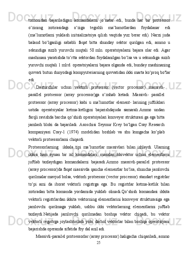 tomonidan   bajariladigan   komandalarni   jo‘natar   edi,   bunda   har   bir   protsessor
o‘zining   xotirasidagi   o‘ziga   tegishli   ma’lumotlardan   foydalanar   edi
(ma’lumotlami   yuklash   initsializatsiya   qilish   vaqtida   yuz   berar   edi).   Narxi   juda
baland   bo‘lganligi   sababli   faqat   bitta   shunday   sektor   qurilgan   edi,   ammo   u
sekundiga   suzib   yuruvchi   nuqtali   50   mln.   operatsiyalarni   bajara   olar   edi.   Agar
mashinani yaratishda to‘rtta sektordan foydalanilgan bo‘lsa va u sekundiga suzib
yuruvchi nuqtali 1 mlrd. operatsiyalarni bajara olganda edi, bunday mashinaning
quvvati butun dunyodagi kompyuteriarning quvvatidan ikki marta ko‘proq bo c
lar
edi.
Dasturchilar   uchun   vektorli   protsessor   (vector   processor)   massivli-
parallel   protsessor   (array   processor)ga   o‘xshab   ketadi.   Massivli-   parallel
protsessor   (array   processor)   kabi   u   ma’lumotlar   element-   larining   juftliklari
ustida   operatsiyalar   ketma-ketligini   bajarishdajuda   samarali.Ammo   undan
farqli ravishda barcha qo‘shish operatsiyalari konveyer strukturasi ga ega bitta
jamlash   bloki   da   bajariladi.   Asoschisi   Seymur   Krey   bo‘lgan   Cray   Research
kompaniyasi   Cray-1   (1974)   modelidan   boshlab   va   shu   kungacha   ko‘plab
vektorli protsessorlami chiqardi.
Protsessorlarning     ikkala   tipi   ma’lumotlar   massivlari   bilan   ishlaydi.   Ulaming
ikkisi   ham   aynan   bir   xil   komandalari,   masalan, ikki vektor   uchun   elementlarni
juftlab   taxlaydigan   komandalarni   bajaradi. Ammo   massivli-parailel   protsessor
(array processor)da faqat niassivda qancha elementlar bo‘lsa, shuncha jamlovchi
qurilmalar mavjud bolsa, vektorli protsessor (vector processor) standart registrlar
to‘pi   ami   da   iborat   vektorli   registrga   ega.   Bu   registrlar   ketma-ketlik   bilan
xotiradan   bitta   komanda   yordamida   yuklab   olinadi.Qo‘shish   komandasi   ikkita
vektorli registrlardan ikkita vektorning elementlarini konveyer strukturasiga ega
jamlovchi   qurilmaga   yuklab,   ushbu   ikki   vektorlarning   elementlarini   juftlab
taxlaydi.Natijada   jamlovchi   qurilmadan   boshqa   vektor   chiqadi,   bu   vektor
vektorli  registrga joylashtiriladi yoki  darhol vektorlar  bilan boshqa  operatsiyani
bajarishda operanda sifatida foy dal anil adi.
Massivli-parailel protsessorlar (array processor) haligacha chiqariladi, ammo
25 