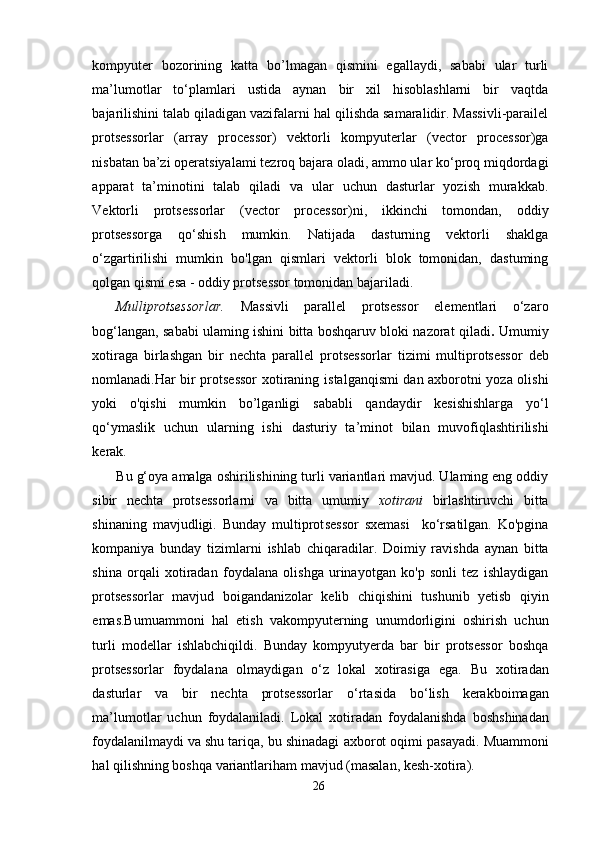 kompyuter   bozorining   katta   bo’lmagan   qismini   egallaydi,   sababi   ular   turli
ma’lumotlar   to‘plamlari   ustida   aynan   bir   xil   hisoblashlarni   bir   vaqtda
bajarilishini talab qiladigan vazifalarni hal qilishda samaralidir. Massivli-parailel
protsessorlar   (array   processor)   vektorli   kompyuterlar   (vector   processor)ga
nisbatan ba’zi operatsiyalami tezroq bajara oladi, ammo ular ko‘proq miqdordagi
apparat   ta’minotini   talab   qiladi   va   ular   uchun   dasturlar   yozish   murakkab.
Vektorli   protsessorlar   (vector   processor)ni,   ikkinchi   tomondan,   oddiy
protsessorga   qo‘shish   mumkin.   Natijada   dasturning   vektorli   shaklga
o‘zgartirilishi   mumkin   bo'lgan   qismlari   vektorli   blok   tomonidan,   dastuming
qolgan qismi esa - oddiy protsessor tomonidan bajariladi.
Mulliprotsessorlar.   Massivli   parallel   protsessor   elementlari   o‘z aro
bog‘langan, sababi ulaming ishini bitta boshqaruv bloki nazorat   qiladi .   Umumiy
xotiraga   birlashgan   bir   nechta   parallel   protsessorlar   tizimi   multiprotsessor   deb
nomlanadi.Har bir protsessor xotiraning   istalgan qismi dan axborotni yoza olishi
yoki   o'qishi   mumkin   bo’lganligi   sababli   qandaydir   kesishishlarga   yo‘l
qo‘ymaslik   uchun   ularning   ishi   dasturiy   ta’minot   bilan   muvofiqlashtirilishi
kerak.
Bu g‘oya amalga oshirilishining turli variantlari mavjud. Ulaming eng oddiy
sibir   nechta   protsessorlarni   va   bitta   umumiy   xotirani   birlashtiruvchi   bitta
shinaning   mavjudligi.   Bunday   multiprot sessor   sxemasi     ko‘rsatilgan.   Ko'pgina
kompaniya   bunday   tizimlarni   ishlab   chiqaradilar.   Doimiy   ravishda   aynan   bitta
shina   orqali   xotiradan   foydalana   olishga   urinayotgan   ko'p   sonli   tez   ishlaydigan
protsessorlar   mavjud   boiganda nizolar   kelib   chiqishini   tushunib   yetisb   qiyin
emas.Bu muammoni   hal   etish   va kompyuterning   unumdorligini   oshirish   uchun
turli   modellar   ishlab chiqildi.   Bunday   kompyutyerda   bar   bir   protsessor   boshqa
protsessorlar   foydalana   olmaydigan   o‘z   lokal   xotirasiga   ega.   Bu   xotiradan
dasturlar   va   bir   nechta   protsessorlar   o‘rtasida   bo‘lish   kerak boimagan
ma’lumotlar   uchun   foydalaniladi.   Lokal   xotiradan   foydal anishda   bosh shinadan
foydalanilmaydi va shu tariqa, bu shinadagi  axborot oqimi pasayadi.  Muammoni
hal qilishning boshqa variantlari ham mavjud (masalan,  kesh-xotira).
26 