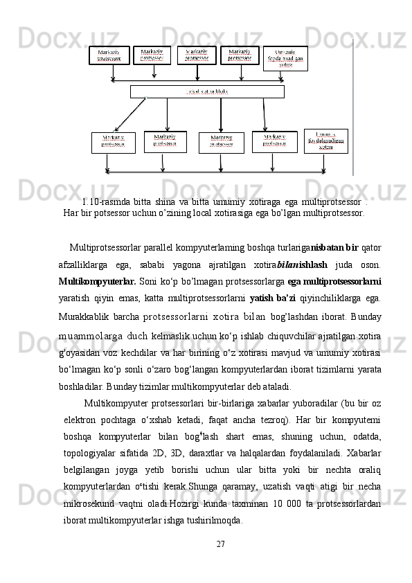 1.10-rasmda   bitta   shina   va   bitta   umumiy   xotiraga   ega   multiprotsessor   .
Har bir potsessor uchun o’zining local xotirasiga ega bo’lgan multiprotsessor.
       Multiprotsessorlar parallel kompyuterlaming boshqa turlariga nisbatan  bir  qator
afzalliklarga   ega,   sababi   yagona   ajratilgan   xotira bilan ishlash   juda   oson.
Multikompyuterlar.   Soni ko‘p bo’lmagan protsessorlarga   ega multiprotsessorlarni
yaratish   qiyin   emas,   katta   multiprotsessorlarni   yatish   ba’zi   qiyinchiliklarga   ega.
Murakkablik   barcha   protsessorlarni   xotira   bilan   bog’lashdan   iborat.   Bunday
muammolarga duch   kelmaslik uchun ko‘p ishlab chiquvchilar ajratilgan xotira
g'oyasidan   voz  kechdilar   va  har   birining  o‘z  xotirasi   mavjud  va  umumiy  xotirasi
bo‘lmagan ko‘p sonli o‘zaro bog‘langan kompyuterlardan iborat tizimlarni   у arata
boshladilar. Bunday tizimlar multikompyuterlar deb ataladi.
Multikompyuter   protsessorlari   bir-birlariga   xabarlar   yuboradilar   (bu   bir   oz
elektron   pochtaga   o‘xshab   ketadi,   faqat   ancha   tezroq).   Har   bir   kompyutemi
boshqa   kompyuterlar   bilan   bog 4
lash   shart   emas,   shuning   uchun,   odatda,
topologiyalar   sifatida   2D,   3D,   daraxtlar   va   halqalardan   foydalaniladi.   Xabarlar
belgilangan   joyga   yetib   borishi   uchun   ular   bitta   yoki   bir   nechta   oraliq
kompyuterlardan   o c
tishi   kerak.Shunga   qaramay,   uzatish   vaqti   atigi   bir   necha
mikrosekund   vaqtni   oladi.Hozirgi   kunda   taxminan   10   000   ta   protsessorlardan
iborat multikompyuterlar ishga tushirilmoqda.
27 