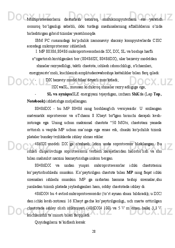 Multiprotsessorlarni   dasturlash   osonroq,   multikompyuterlarni   esa   yaratish
osonroq   bo‘lganligi   sababli,   ikki   turdagi   mashinalarning   afzalliklarini   o’zida
birlashtirgan gibrid tizimlar yaratilmoqda.
IBM   PC   rusumidagi   ko‘pchilik   zamonaviy   shaxsiy   kompyuterlarda   CISC
asosdagi mikroprotsessor ishlatiladi.
I. MP 80386,80486 mikroprotsessorlarida SX, DX, SL va boshqa harfli
o"zgartirish kiritilganlari bor (80486SX, 80486DX), ular bazaviy modeldan
shinalar razryadliligi, taktli chastota, ishlash i sh onchliligi, o'lchamlari,
energiyaiste’moli, kuchlanish amplitudasi va boshqa kattaliklar bilan farq qiladi:
- DX bazaviy model bilan deyarli mos keladi;
ISX  va SL, xususan kichikroq shinalar razry adligiga ega;
-  SL va ayniqsa SLE energiyani tejaydigan, ixcham  ShK da (Lap  Top,
Notebook)  ishlatishga moljallangan.
80486DX   -   bu   MP   80486   ning   boshlang'ich   versiyasidir.   U   sozlangan
matematik   soprotsessor   va   oTchami   8   Kbayt   bo c
lgan   birinchi   darajali   kesh-
xotiraga   ega.   Uning   uchun   maksimal   chastota   "50   MGts;   chastotani   yanada
orttirish   u   vaqtda   MP   uchun   ma’noga   ega   emas   edi,   chunki   ko'pchilik   tizimli
platalar bunday tezliklarda ishlay olmas edilar.
486SX   modeli   DX   ga   o'xshash,   lekin   unda   soprotsessor   blok langan.   Bu
ishlab   chiqaruvchiga   soprotsessorni   testlash   xarajatlaridan   halos bo’lish   va   shu
bilan mahsulot narxini kamaytirishga imkon  bergan.
80486DX   va   undan   yuqori   mikroprotsessorlar   ichki   chastotasini
ko‘paytirib ishlashi   mumkin.   Ko‘paytirilgan   chastota   bilan   MP   ning   faqat   ichki
sxemalari   ishlashi   mumkin.   MP   ga   nisbatan   hamma   tashqi   sxemalar, shu
jumladan tizimli platada joylashganlari ham, oddiy  chastotada  ishlay di.
486DX4 bu 4-avlod mikroprotsessoridir (to‘rt aynan shuni  bildiradi );  u DX2
dan  ichki   kesh-xotirani   16  Kbayt   gacha  ko‘pay tirilganligi ,   uch  marta  orttirilgan
chastotada   ishlay   olish   imkoniyati   (486DX4   100)   va   5   V   m   emas,   balki   3,3   V
kuchlanishli ta’minoti  bilan farq qiladi.
Quyidagilarni  ta’kidlash kerak:
28 