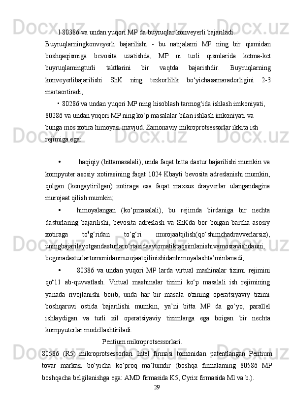 I 80386 va undan yuqori MP da buyruqlar konveyerli bajariladi.
Buyruqlarning konveyerli   bajarilishi   -   bu   natijalami   MP   ning   bir   qismidan
boshqa qismiga   bevosita   uzatishda,   MP   ni   turli   qismlarida   ketma-ket
buyruqlaming turli   taktlarini   bir   vaqtda   bajarishdir.   Buy ruqlarning
konveyerli bajarilishi   ShK   ning   tezkorlilik   bo‘yicha samaradorligini   2-3
marta ortiradi;
• 80286 va undan yuqori MP ning hisoblash tarmog‘ida ishlash imkoniyati, 
80286 va  undan yuqori MP ning ko‘p masalalar bilan ishlash  imkoniyati  va 
bunga mos xotira himoyasi mavjud. Zamonaviy mikroprotsessorlar ikkita ish 
rejimiga ega:
•  haqiqiy (bittamasalali), unda faqat bitta dastur bajarilishi mumkin va
kompyuter asosiy xotirasining faqat 1024 Kbayti bevosita adreslanishi mumkin,
qolgan   (kengaytirilgan)   xotiraga   esa   faqat   maxsus   drayverlar   ulangandagina
murojaat qilish mumkin;
• himoyalangan   (ko‘pmasalali),   bu   rejimda   birdaniga   bir   nechta
dasturlaring   bajarilishi,   bevosita   adreslash   va   ShKda   bor   boigan   barcha   asosiy
xotiraga   to 4
g‘ridan   to‘g‘ri   murojaatqilish(qo‘shimchadravverlarsiz),
uningbajarilayotgandasturlaro‘rtasidaavtomatiktaqsimlanishivamosravishdauni,
begonadasturlartomonidanmurojaatqilinishidanhimoyalashta’minlanadi;
• 80386   va   undan   yuqori   MP   larda   virtual   mashinalar   tizimi   rejimini
qo 4
11   ab-quvvatlash.   Virtual   mashinalar   tizimi   ko‘p   masalali   ish   rejimining
yanada   rivojlanishi   boiib,   unda   har   bir   masala   o'zining   operatsiyaviy   tizimi
boshqaruvi   ostida   bajarilishi   mumkin,   ya’ni   bitta   MP   da   go‘yo,   parallel
ishlaydigan   va   turli   xil   operatsiyaviy   tizimlarga   ega   boigan   bir   nechta
kompyuterlar modellashtiriladi.
                                  Pentium mikroprotsessorlari.
80586   (R5)   mikroprotsessorlari   Intel   firmasi   tomonidan   patentlangan   Pentium
tovar   markasi   bo‘yicha   ko‘proq   ma’lumdir   (boshqa   firmalaming   80586   MP
boshqacha belgilanishga ega: AMD  firmasida  K5, Cyrix firmasida Ml va b.).
29 