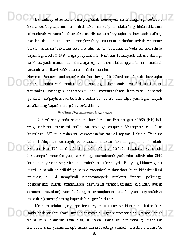 Bu   mikroprotsessorlar   besh   pog‘onali   konveyerli   strukturaga   ega   bo 4
lib,   u
ketma-ket buyruqlaming bajarilish taktlarini ko‘p marotaba   birgalikda   ishlashini
ta’minlaydi   va  yana   boshqarishni   shartli   uzatish   buyruqlari   uchun  kesh-buferga
ega   bo‘lib,   u   dasturlarni   tarmoqlanish   yo‘nalishini   oldindan   aytish   imkonini
beradi; samarali tezkorligi   bo'yicha   ular har bir buyruqni go‘yoki bir takt ichida
bajaradigan   RISC   MP   lariga   yaqinlashadi.   Pentium   12razryadli   adresli   shinaga
va 64-razryadli   maiumotlar   shinasiga   egadir.   Tizim   bilan   qiymatlarni   almashish
sekundiga 1 Gbayttezlik bilan bajarilishi mumkin.
Hamma   Pentium   protsessorlarida   har   biriga   16   Kbaytdan   alohida   buyruqlar
uchun,   alohida   malumotlar   uchun   sozlangan   kesh-xotira   va   2-darajali   kesh-
xotiraning   sozlangan   nazoratchisi   bor;   maxsuslashgan   konveyerli   apparatli
qo‘shish, ko‘paytirish va bodish bloklari bor bo’lib, ular siljib yuradigan nuqtali
amallarning bajarilishini jiddiy tezlashtiradi.
                                Pentium Pro mikroprotsessorlari
1995-yil   sentyabrda   savdo   markasi   Pentium   Pro   bo ’
lgan   80686   (Rb)   MP
ning   taqdimot   marosimi   bo‘ldi   va   savdoga   chiqarildi.Mikroprotsessor   2   ta
kristaldan:   MP   ni   o‘zidan   va   kesb-xotiradan   tashkil   topgan.   Lekin   u   Pentium
bilan   toMiq.mos   kelmaydi   va   xususan,   maxsus   tizimli   platani   talab   etadi.
Pentium   Pro   32-bitli   ilovalarda   у axshi   ishlaydi,   16-bitli   ilovalarda   esahattoki
Pentiumga birmuncha yutqazadi.Yangi  sxemotexnik  yechimlar  tufayli  ular ShK
lar   uchun   yanada   yuqoriroq   unumdorlikni   ta’minlaydi.   Bu   yangiliklaming   bir
qismi  "dinamik bajarilish" (dinamic execution)  tushunchasi  bilan birlashtirilishi
mumkin,   bu   14   tapog^nali   superkonveyerli   struktura   ^uperpi   pelining),
boshqarishni   shartli   uzatishlarda   dastuming   tarmoqlanishini   oldindan   aytish
(branch   prediction)   vamo c
ljallangan   tarmoqlanish   noli   bo c
yicha   (speculative
execution) buyruqlaming bajarish borligini bildiradi.
Ko‘p   masalalarni,   ayniqsa   iqtisodiy   masalalarni   yechish   dasturlarida   ko ’
p
sonly boshqarishni shartli uzatishlar mavjud. Agar protsessor o ’
tish, tarmoqlanish
yo‘nalishini   oldindan   ayta   olsa,   u   holda   uning   ish   unumdorligi   hisoblash
konveyerlarini yuklashni optimallashtirish hisobiga sezilarli ortadi. Pentium Pro
30 