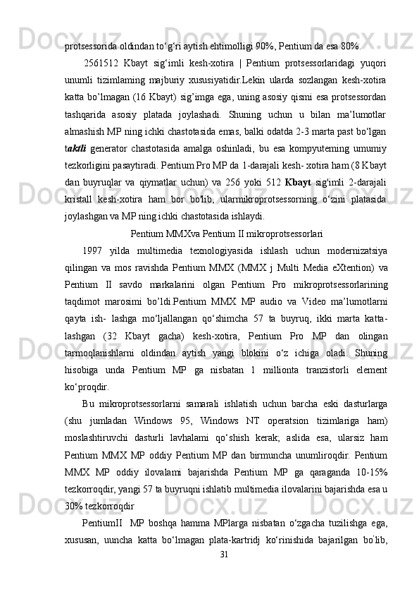 protsessorida oldindan to‘g‘ri aytish ehtimolligi 90%, Pentium da esa 80%.
2561512   Kbayt   sig‘imli   kesh-xotira   |   Pentium   protsessorlaridagi   yuqori
unumli   tizimlaming   majburiy   xususiyatidir.Lekin   ularda   sozlangan   kesh-xotira
katta bo’lmagan (16 Kbayt) sig’imga ega, uning asosiy qismi  esa protsessordan
tashqarida   asosiy   platada   joylashadi.   Shuning   uchun   u   bilan   ma’lumotlar
almashish MP ning ichki chastotasida emas, balki odatda 2-3 marta past bo‘lgan
t a ktli   generator   chastotasida   amalga   oshinladi,   bu   esa   kompyuteming   umumiy
tezkorligini pasaytiradi. Pentium Pro MP da  1 -darajali kesh-  xotira  ham (8 Kbayt
dan   buyruqlar   va   qiymatlar   uchun)   va   256   yoki   512   Kbayt   sig'imli   2-darajali
kristall   kesh-xotira   ham   bor   bo'lib,   ularmikroprotsessorn ing   o‘zini   platasida
joylashgan va MP ning ichki chastotasida ishlaydi.
Pentium MMXva Pentium II mikroprotsessorlari
1997   yilda   multimedia   texnologiyasida   ishlash   uchun   modernizatsiya
qilingan   va   mos   ravishda   Pentium   MMX   (MMX   j   Multi   Media   eXtention)   va
Pentium   II   savdo   markalarini   olgan   Pentium   Pro   mikroprotsessorlarining
taqdimot   marosimi   bo’ldi.Pentium   MMX   MP   audio   va   Video   ma’lumotlarni
qayta   ish-   lashga   mo‘ljallangan   qo‘shimcha   57   ta   buyruq,   ikki   marta   katta-
lashgan   (32   Kbayt   gacha)   kesh-xotira,   Pentium   Pro   MP   dan   olingan
tarmoqlanishlarni   oldindan   aytish   yangi   blokini   o‘z   ichiga   oladi.   Shuning
hisobiga   unda   Pentium   MP   ga   nisbatan   1   millionta   tranzistorli   element
ko‘proqdir.
Bu   mikroprotsessorlarni   samarali   ishlatish   uchun   barcha   eski   dasturlarga
(shu   jumladan   Windows   95,   Windows   NT   operatsion   tizimlariga   ham)
moslashtiruvchi   dasturli   lavhalami   qo‘shish   kerak;   aslida   esa,   ularsiz   ham
Pentium   MMX   MP   oddiy   Pentium   MP   dan   birmuncha   unumliroqdir.   Pentium
MMX   MP   oddiy   ilovalami   bajarishda   Pentium   MP   ga   qaraganda   10-15%
tezkorroqdir, yangi 57 ta buyruqni ishlatib multimedia ilovalarini bajarishda esa u
30% tezkorroqdir
PentiumII     MP   boshqa   hamma   MPlarga   nisbatan   o‘zgacha   tuzilishga   ega,
xususan,   uuncha   katta   bo‘lmagan   plata-kartridj   ko‘rinishida   bajarilgan   bo ’
lib,
31 