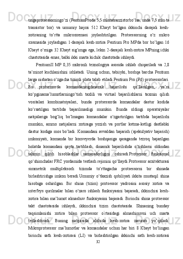 ungaprotsessomingo‘zi (PentiumProda 5,5 mlntatranzistorbo‘lsa, unda 7,5 mln ta
transistor   bor)   va   umumiy   hajmi   512   Kbayt   bo‘lgan   ikkinchi   darajali   kesh-
xotiraning   to‘rtta   mikrosxemasi   joylashtirilgan.   Protsessorning   o‘z   mikro
sxemasida   joylashgan   1-darajali   kesh-xotira   Pentium   Pro   MPda   bor   bo’lgan   16
Kbayt o‘rniga 32 Kbayt sig’imga ega, lekin 2-darajali kesh-xotira MPning ichki
chastotasida emas, balki ikki marta kichik chastotada ishlaydi.
PentiumII   MP   0,35   mikronli   texnologiya   asosida   ishlab   chiqariladi   va   2,8
ta’minot   kuchlanishini   ishlatadi.   Uning   uchun,   tabiiyki,   boshqa   barcha   Pentium
larga nisbatan o‘zgacha tizimli plata talab etiladi.Pentium Pro (P6) protsessorlari.
Bu   protsessorda   komandaning dinamik   bajarilishi   qo’llanilgan,   ya’ni
ko‘pgina ma’lumotlarning o‘tish   taxlili   va   virtual   bajarilishlarni   taxmin   qilish
vositalari   kombinatsiyalari,   bunda   protsessorda   komandalar   dastur   kodida
ko‘rsatilgan   tartibda   bajarilmasligi   mumkin.   Bunda   oldingi   operatsiyalar
natijalariga   bog‘liq   bo’lmagan   komandalar   o‘zgartirilgan   tartibda   bajarilishi
mumkin,   ammo   natijalarni   xotiraga   yozish   va   portlar   ketma-ketligi   dastlabki
dastur   kodiga   mos   bo’ladi.   Komandani   avvaldan   bajarish   (spekulyativ   bajarish)
imkoniyati,   komanda   bir   konveyerda   boshqasiga   qaraganda   tezroq   bajarilgan
holatda   komandani   qayta   tartiblash,   dinamik   bajarilishda   o‘tishlarni   oldindan
tahmin   qilish   hisoblashlar   samaradorligini   oshiradi.Protsessor   funksional
qo‘shimchalar FRC yordamida testlash rejimini qo‘llaydi.Protsessor arxitekturasi
simmetrik   multipleksorli   tizimda   to‘rttagacha   protsessorni   bir   shinada
birlashtirishga   imkon   beradi.Umumiy   o‘tkazish   qobiliyati   ikkita   mustaqil   shina
hisobiga   oshirilgan.   Bir   shina   (tizim)   protsessor   yadrosini   asosiy   xotira   va
interfeys   qurilmalar   bilan   o‘zaro   ishlash   funksiyasini   bajaradi,   ikkinchisi   kesh-
xotira   bilan  ma’lumot   almashuv   funksiyasini   bajaradi.   Birinchi   shina   protsessor
takt   chastotasida   ishlaydi,   ikkinchisi   tizim   chastotasida.   Shinaning   bunday
taqsimlanishi   xotira   bilan   protsessor   o ’
rtasidagi   almashinuvni   uch   marta
tezlashtiradi.   Buning   natijasida   alohida   kesh-xotira   zarurati   yo‘qoladi.
Mikroprotsessor   ma’lumotlar   va   komandalar   uchun   har   biri   8   Kbayt   bo‘lingan
birinchi   sath   kesh-xotirasi   (LI)   va   birlashtirilgan   ikkinchi   sath   kesh-xotirasi
32 