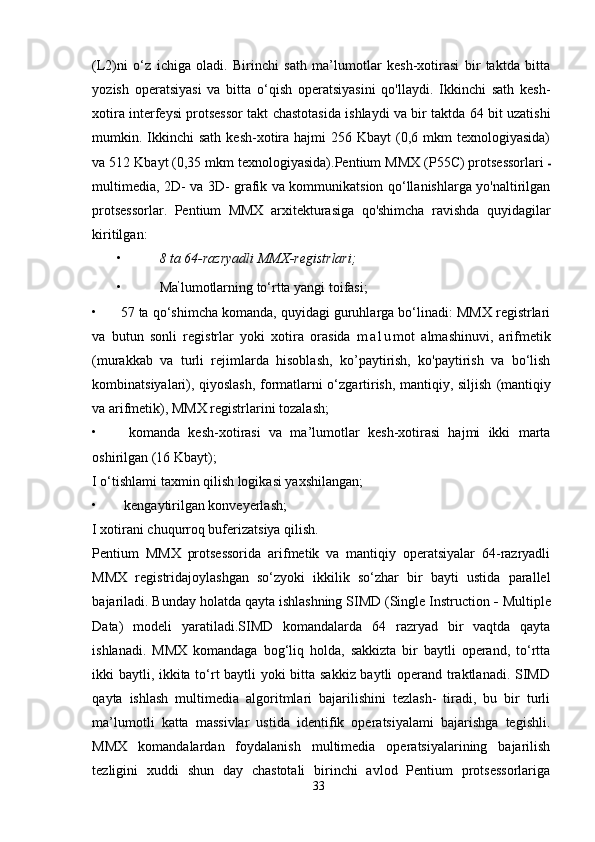 (L2)ni   o‘z   ichiga   oladi.   Birinchi   sath   ma’lumotlar   kesh-xotirasi   bir   taktda   bitta
yozish   operatsiyasi   va   bitta   o‘qish   operatsiyasini   qo'llaydi.   Ikkinchi   sath   kesh-
xotira interfeysi protsessor takt chastotasida ishlaydi va bir taktda 64 bit uzatishi
mumkin. Ikkinchi  sath  kesh-xotira  hajmi   256 Kbayt  (0,6 mkm   texnologiyasida)
va 512 Kbayt (0,35 mkm texnologiyasida).Pentium MMX (P55C) protsessorlari -
multimedia, 2D- va 3D- grafik va kommunikatsion qo‘llanishlarga yo'naltirilgan
protsessorlar.   Pentium   MMX   arxitekturasiga   qo'shimcha   ravishda   quyidagilar
kiritilgan:
•  8 ta 64-razryadli MMX-registrlari;
•  Ma ’
lumotlarning to‘rtta yangi toifasi;
• 57  ta qo‘shimcha komanda, quyidagi guruhlarga bo‘linadi: MMX registrlari
va   butun   sonli   registrlar   yoki   xotira   orasida   m a l u mot   almashinuvi,   arifmetik
(murakkab   va   turli   rejimlarda   hisoblash,   ko’paytirish,   ko'paytirish   va   bo‘lish
kombinatsiyalari), qiyoslash, formatlarni o‘zgartirish, mantiqiy, siljish   (mantiqiy
va arifmetik), MMX registrlarini tozalash;
•   komanda   kesh-xotirasi   va   ma’lumotlar   kesh-xotirasi   hajmi   ikki   marta
oshirilgan (16 Kbayt);
I o‘tishlami taxmin qilish logikasi yaxshilangan;
•  kengaytirilgan konveyerlash;
I xotirani chuqurroq buferizatsiya qilish.
Pentium   MMX   protsessorida   arifmetik   va   mantiqiy   operatsiyalar   64-razryadli
MMX   registridajoylashgan   so‘zyoki   ikkilik   so‘zhar   bir   bayti   ustida   parallel
bajariladi. Bunday holatda qayta ishlashning SIMD (Single Instruction  -  Multiple
Data)   modeli   yaratiladi.SIMD   komandalarda   64   razryad   bir   vaqtda   qayta
ishlanadi.   MMX   komandaga   bog‘liq   holda,   sakkizta   bir   baytli   operand,   to‘rtta
ikki baytli, ikkita to‘rt baytli yoki bitta sakkiz baytli operand traktlanadi. SIMD
qayta   ishlash   multimedia   algoritmlari   bajarilishini   tezlash-   tiradi,   bu   bir   turli
ma’lumotli   katta   massivlar   ustida   identifik   operatsiyalami   bajarishga   tegishli.
MMX   komandalardan   foydalanish   multimedia   operatsiyalarining   bajarilish
tezligini   xuddi   shun   day   chastotali   birinchi   avlod   Pentium   protsessorlariga
33 