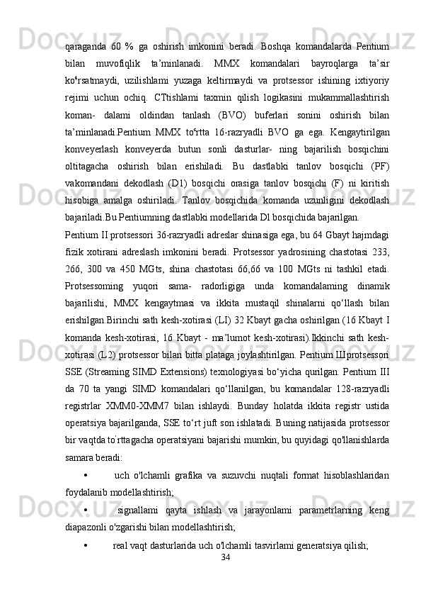 qaraganda   60   %   ga   oshirish   imkonini   beradi.   Boshqa   komandalarda   Pentium
bilan   muvofiqlik   ta’minlanadi.   MMX   komandalari   bayroqlarga   ta’sir
ko 4
rsatmaydi,   uzilishlami   yuzaga   keltirmaydi   va   protsessor   ishining   ixtiyoriy
rejimi   uchun   ochiq.   CTtishlami   taxmin   qilish   logikasini   mukammallashtirish
koman-   dalami   oldindan   tanlash   (BVO)   buferlari   sonini   oshirish   bilan
ta’minlanadi.Pentium   MMX   to c
rtta   16-razryadli   BVO   ga   ega.   Kengaytirilgan
konveyerlash   konveyerda   butun   sonli   dasturlar-   ning   bajarilish   bosqichini
oltitagacha   oshirish   bilan   erishiladi.   Bu   dastlabki   tanlov   bosqichi   (PF)
vakomandani   dekodlash   (D1)   bosqichi   orasiga   tanlov   bosqichi   (F)   ni   kiritish
hisobiga   amalga   oshiriladi.   Tanlov   bosqichida   komanda   uzunligini   dekodlash
bajariladi.Bu Pentiumning dastlabki modellarida Dl bosqichida bajarilgan.
Pentium II protsessori 36-razryadli adreslar shinasiga ega, bu 64 Gbayt hajmdagi
fizik   xotirani   adreslash   imkonini   beradi.   Protsessor   yadrosining   chastotasi   233,
266,   300   va   450   MGts,   shina   chastotasi   66,66   va   100   MGts   ni   tashkil   etadi.
Protsessoming   yuqori   sama-   radorligiga   unda   komandalaming   dinamik
bajarilishi,   MMX   kengaytmasi   va   ikkita   mustaqil   shinalarni   qo‘llash   bilan
erishilgan.Birinchi sath kesh-xotirasi (LI) 32 Kbayt gacha oshirilgan (16 Kbayt I
komanda   kesh-xotirasi,   16   Kbayt   -   ma’lumot   kesh-xotirasi).Ikkinchi   sath   kesh-
xotirasi (L2) protsessor bilan bitta plataga joylashtirilgan. Pentium Шprotsessori
SSE (Streaming SIMD Extensions) texnologiyasi bo‘yicha qurilgan. Pentium III
da   70   ta   yangi   SIMD   komandalari   qo‘llanilgan,   bu   komandalar   128-razryadli
registrlar   XMM0-XMM7   bilan   ishlaydi.   Bunday   holatda   ikkita   registr   ustida
operatsiya bajarilganda, SSE to‘rt juft son ishlatadi. Buning natijasida protsessor
bir vaqtda to ’
rttagacha operatsiyani bajarishi mumkin, bu quyidagi qo'llanishlarda
samara beradi:
•   uch   o'lchamli   grafika   va   suzuvchi   nuqtali   format   hisoblashlaridan
foydalanib modellashtirish;
•   signallami   qayta   ishlash   va   jarayonlami   parametrlarning   keng
diapazonli o'zgarishi bilan modellashtirish;
•  real vaqt dasturlarida uch o'lchamli tasvirlami generatsiya qilish;
34 