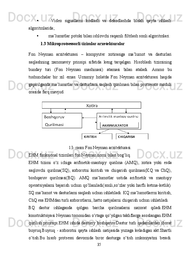 •   Video   signallarni   kodlash   va   dekodlashda   blokli   qayta   ishlash
algoritmlarida;
• ma’lumotlar potoki bilan ishlovchi raqamli filtrlash sonli algoritmlari.
             1.3 Mikroprotsessorli tizimlar arxetekturalar
Fon   Neyman   arxitekturasi   –   kompyuter   xotirasiga   ma’lumot   va   dasturlari
saqlashning   zamonaviy   prinsipi   sifatida   keng   tarqalgan.   Hisoblash   tizimining
bunday   turi   (Fon   Neyman   mashinasi)   atamasi   bilan   ataladi.   Ammo   bu
tushunchalar   bir   xil   emas.   Umumiy   holatda   Fon   Neyman   arxitekturasi   haqida
gapirilganda ma’lumotlar va dasturlami saqlash qurilmasi bilan protsessor moduli
orasida farq mavjud.
13- rasm Fon Neyman arxitekturasi.
EHM funksional tizimlari fon Neyman nomi bilan bog‘liq. 
EHM   tizimi   o‘z   ichiga   arifmetik-mantiqiy   qurilma   (AMQ),   xotira   yoki   esda
saqlovchi   qurilma(SQ),   axborotni   kiritish   va   chiqarish   qurilmasi(KQ   va   ChQ),
boshqaruv   qurilmasi(BQ).   AMQ   ma’lumotlar   ustida   arifmetik   va   mantiqiy
operatsiyalami bajarish uchun qo’llaniladi(sonli,so‘zlar yoki harfli ketma-ketlik).
SQ ma’lumot va dasturlami saqlash uchun ishlatiladi. KQ ma’lumotlarrni kiritish,
ChQ esa EHMdan turli axborotlarni, hatto natijalarni chiqarish uchun ishlatiladi.
BQ   dastur   ishlaganda   qolgan   barcha   qurilmalarni   nazorat   qiladi.EHM
konstruktsiyasi Neyman tomonidan o‘rtaga qo‘yilgan takliflarga asoslangan.EHM
qurilish printsipi.EHM ishida dasturiy boshqaruv.Dastur turli qadamlardan iborat
buyruq.Buyruq   -   axborotni   qayta   ishlash   natijasida   yuzaga   keladigan   akt.Shartli
o‘tish.Bu   hisob   protsessi   davomida   biror   dasturga   o‘tish   imkoniyatini   beradi.
35 
