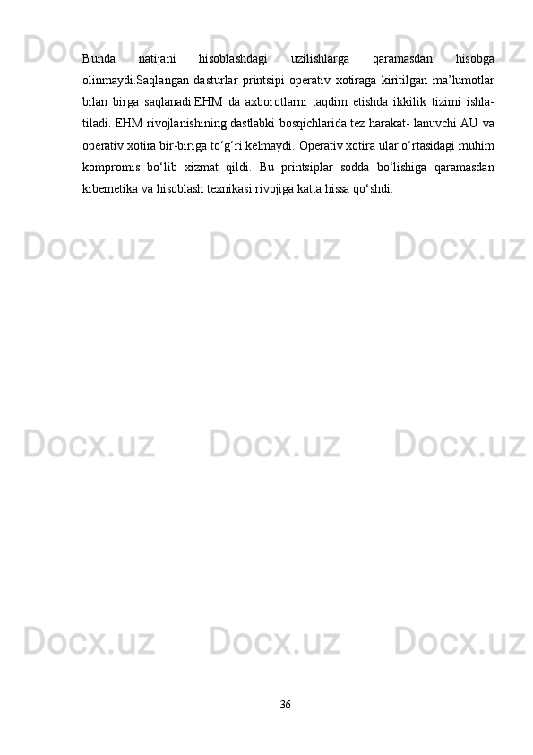 Bunda   natijani   hisoblashdagi   uzilishlarga   qaramasdan   hisobga
olinmaydi.Saqlangan   dasturlar   printsipi   operativ   xotiraga   kiritilgan   ma’lumotlar
bilan   birga   saqlanadi.EHM   da   axborotlarni   taqdim   etishda   ikkilik   tizimi   ishla-
tiladi. EHM rivojlanishining dastlabki bosqichlarida tez harakat- lanuvchi AU va
operativ xotira bir-biriga to‘g‘ri kelmaydi. Operativ xotira ular o‘rtasidagi muhim
kompromis   bo‘lib   xizmat   qildi.   Bu   printsiplar   sodda   bo‘lishiga   qaramasdan
kibemetika va hisoblash texnikasi rivojiga katta hissa qo‘shdi.
   
36 