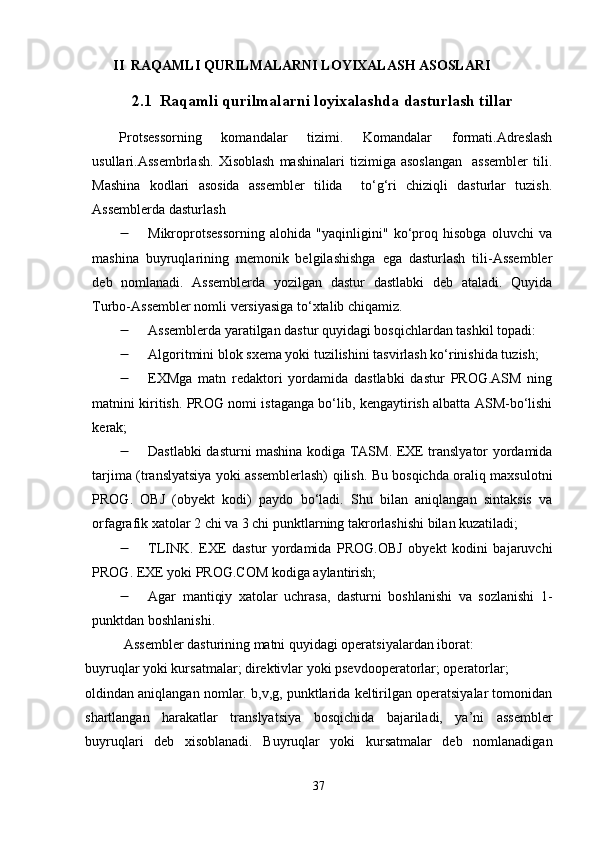         II  RAQAMLI QURILMALARNI LOYIXALASH ASOSLARI
2.1  Raqamli qurilmalarni loyixalashda dasturlash tillar
Protsessorning   komandalar   tizimi.   Komandalar   formati.Adreslash
usullari.Assembrlash.   Xisoblash   mashinalari   tizimiga  asoslangan     assembler   tili.
Mashina   kodlari   asosida   assembler   tilida     to‘g‘ri   chiziqli   dasturlar   tuzish.
Assemblerda dasturlash
 Mikroprotsessorning   alohida   "yaqinligini"   ko‘proq   hisobga   oluvchi   va
mashina   buyruqlarining   memonik   belgilashishga   ega   dasturlash   tili-Assembler
deb   nomlanadi.   Assemblerda   yozilgan   dastur   dastlabki   deb   ataladi.   Quyida
Turbo-Assembler nomli versiyasiga to‘xtalib chiqamiz.
 Assemblerda yaratilgan dastur quyidagi bosqichlardan tashkil topadi:
 Algoritmini blok sxema yoki tuzilishini tasvirlash ko‘rinishida tuzish; 
 EXMga   matn   redaktori   yordamida   dastlabki   dastur   PROG.ASM   ning
matnini kiritish. PROG nomi istaganga bo‘lib, kengaytirish albatta ASM-bo‘lishi
kerak; 
 Dastlabki dasturni mashina kodiga TASM. EXE translyator yordamida
tarjima (translyatsiya yoki assemblerlash) qilish. Bu bosqichda oraliq maxsulotni
PROG.   OBJ   (obyekt   kodi)   paydo   bo‘ladi.   Shu   bilan   aniqlangan   sintaksis   va
orfagrafik xatolar 2 chi va 3 chi punktlarning takrorlashishi bilan kuzatiladi; 
 TLINK.   EXE   dastur   yordamida   PROG.OBJ   obyekt   kodini   bajaruvchi
PROG.  EXE yoki PROG.COM kodiga aylantirish; 
 Agar   mantiqiy   xatolar   uchrasa,   dasturni   boshlanishi   va   sozlanishi   1-
punktdan boshlanishi. 
           Assembler dasturining matni quyidagi operatsiyalardan iborat: 
buyruqlar yoki kursatmalar; direktivlar yoki psevdooperatorlar; operatorlar; 
oldindan aniqlangan nomlar. b,v,g, punktlarida keltirilgan operatsiyalar tomonidan
shartlangan   harakatlar   translyatsiya   bosqichida   bajariladi,   ya’ni   assembler
buyruqlari   deb   xisoblanadi.   Buyruqlar   yoki   kursatmalar   deb   nomlanadigan
37 
