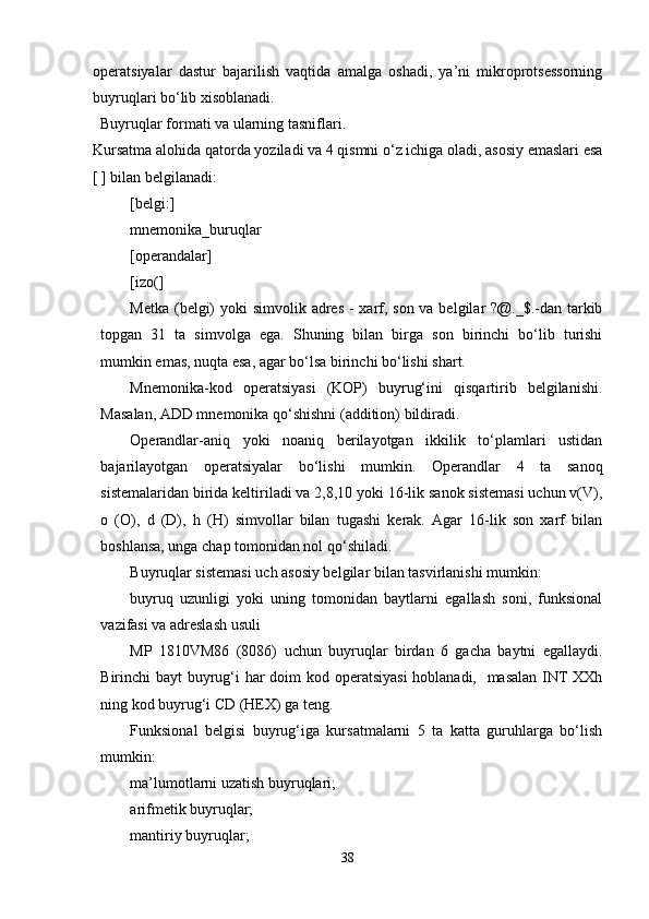 operatsiyalar   dastur   bajarilish   vaqtida   amalga   oshadi,   ya’ni   mikroprotsessorning
buyruqlari bo‘lib xisoblanadi.
   Buyruqlar formati va ularning   tasniflari.
Kursatma alohida qatorda yoziladi va 4 qismni o‘z ichiga oladi, asosiy emaslari esa
[ ] bilan belgilanadi:
[belgi:]
mnemonika_buruqlar
[operandalar]
[izo(]
Metka (belgi)  yoki simvolik adres - xarf, son va belgilar ?@._$.-dan tarkib
topgan   31   ta   simvolga   ega.   Shuning   bilan   birga   son   birinchi   bo‘lib   turishi
mumkin emas, nuqta esa, agar bo‘lsa birinchi bo‘lishi shart.
Mnemonika-kod   operatsiyasi   (KOP)   buyrug‘ini   qisqartirib   belgilanishi.
Masalan, ADD mnemonika qo‘shishni (addition) bildiradi.
Operandlar-aniq   yoki   noaniq   berilayotgan   ikkilik   to‘plamlari   ustidan
bajarilayotgan   operatsiyalar   bo‘lishi   mumkin.   Operandlar   4   ta   sanoq
sistemalaridan birida keltiriladi va 2,8,10 yoki 16-lik sanok sistemasi uchun v(V),
o   (O),   d   (D),   h   (H)   simvollar   bilan   tugashi   kerak.   Agar   16-lik   son   xarf   bilan
boshlansa, unga chap tomonidan nol qo‘shiladi. 
Buyruqlar sistemasi uch asosiy belgilar bilan tasvirlanishi mumkin: 
buyruq   uzunligi   yoki   uning   tomonidan   baytlarni   egallash   soni,   funksional
vazifasi va adreslash usuli 
MP   1810VM86   (8086)   uchun   buyruqlar   birdan   6   gacha   baytni   egallaydi.
Birinchi bayt buyrug‘i har doim  kod operatsiyasi  hoblanadi,   masalan  INT  XXh
ning kod buyrug‘i CD (HEX) ga teng. 
Funksional   belgisi   buyrug‘iga   kursatmalarni   5   ta   katta   guruhlarga   bo‘lish
mumkin: 
ma’lumotlarni uzatish buyruqlari; 
arifmetik buyruqlar; 
mantiriy buyruqlar; 
38 