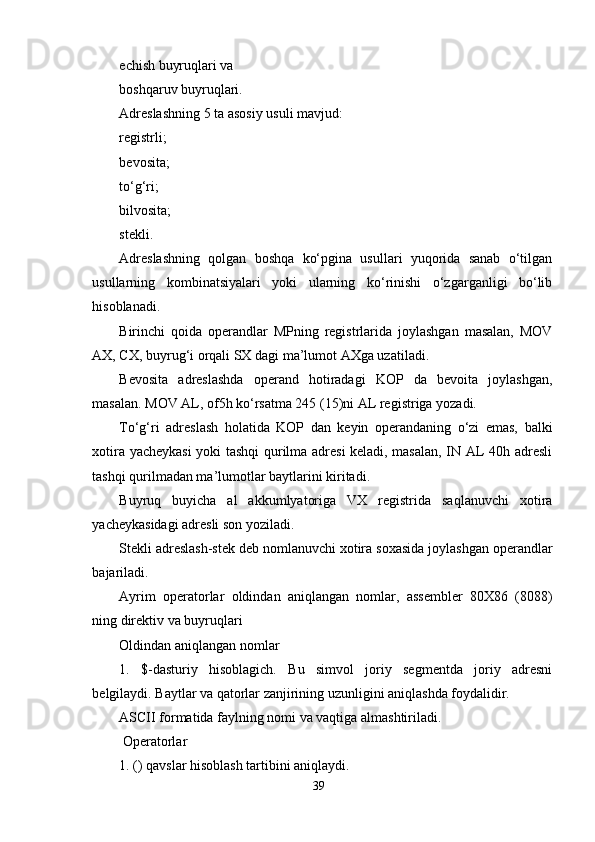 echish buyruqlari va 
boshqaruv buyruqlari. 
Adreslashning 5 ta asosiy usuli mavjud: 
registrli; 
bevosita; 
to‘g‘ri; 
bilvosita; 
stekli. 
Adreslashning   qolgan   boshqa   ko‘pgina   usullari   yuqorida   sanab   o‘tilgan
usullarning   kombinatsiyalari   yoki   ularning   ko‘rinishi   o‘zgarganligi   bo‘lib
hisoblanadi. 
Birinchi   qoida   operandlar   MPning   registrlarida   joylashgan   masalan,   MOV
AX, CX, buyrug‘i orqali SX dagi ma’lumot AXga uzatiladi.
Bevosita   adreslashda   operand   hotiradagi   KOP   da   bevoita   joylashgan,
masalan. MOV AL, of5h ko‘rsatma 245 (15)ni AL registriga yozadi.
To‘g‘ri   adreslash   holatida   KOP   dan   keyin   operandaning   o‘zi   emas,   balki
xotira yacheykasi yoki tashqi qurilma adresi keladi, masalan, IN AL 40h adresli
tashqi qurilmadan ma’lumotlar baytlarini kiritadi.
Buyruq   buyicha   al   akkumlyatoriga   VX   registrida   saqlanuvchi   xotira
yacheykasidagi adresli son yoziladi.
Stekli adreslash-stek deb nomlanuvchi xotira soxasida joylashgan operandlar
bajariladi.
Ayrim   operatorlar   oldindan   aniqlangan   nomlar,   assembler   80X86   (8088)
ning direktiv va buyruqlari
Oldindan aniqlangan nomlar
1.   $-dasturiy   hisoblagich.   Bu   simvol   joriy   segmentda   joriy   adresni
belgilaydi. Baytlar va qatorlar zanjirining uzunligini aniqlashda foydalidir.
ASCII formatida faylning nomi va vaqtiga almashtiriladi.
 Operatorlar
1. () qavslar hisoblash tartibini aniqlaydi. 
39 