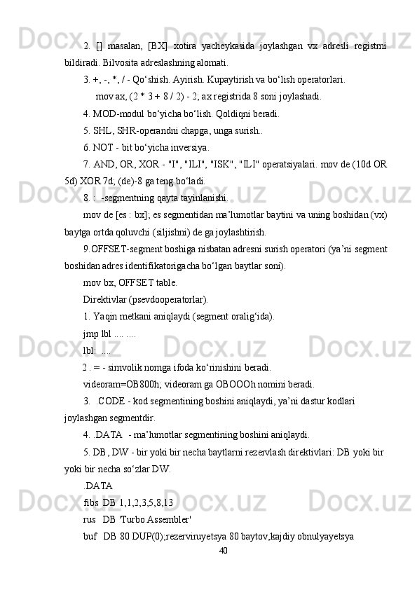 2.   []   masalan,   [BX]   xotira   yacheykasida   joylashgan   vx   adresli   registrni
bildiradi. Bilvosita adreslashning alomati.
3. +, -, *, / - Qo‘shish. Ayirish. Kupaytirish va bo‘lish operatorlari.
         mov ax, (2 * 3 + 8 / 2) - 2; ax registrida 8 soni joylashadi. 
4. MOD-modul bo‘yicha bo‘lish. Qoldiqni beradi.
5. SHL, SHR-operandni chapga, unga surish..
6. NOT - bit bo‘yicha inversiya. 
7. AND, OR, XOR - "I", "ILI", "ISK", "ILI" operatsiyalari. mov de (10d OR
5d) XOR 7d; (de)-8 ga teng bo‘ladi.
8. :    -segmentning qayta tayinlanishi. 
mov de [es : bx]; es segmentidan ma’lumotlar baytini va uning boshidan (vx)
baytga ortda qoluvchi (siljishni) de ga joylashtirish.
9.OFFSET-segment boshiga nisbatan adresni surish operatori (ya’ni segment
boshidan adres identifikatorigacha bo‘lgan baytlar soni).
mov bx, OFFSET table. 
Direktivlar (psevdooperatorlar).
1. Yaqin metkani aniqlaydi (segment oralig‘ida).
jmp lbl .... ....
lbl:  ....
         2 . = - simvolik nomga ifoda ko‘rinishini beradi.
videoram=OB800h; videoram ga OBOOOh nomini beradi.
3.    .CODE - kod segmentining boshini aniqlaydi, ya’ni dastur kodlari 
joylashgan segmentdir. 
4. .DATA    - ma’lumotlar segmentining boshini aniqlaydi. 
5. DB, DW - bir yoki bir necha baytlarni rezervlash direktivlari: DB yoki bir 
yoki bir necha so‘zlar DW.  
.DATA
fibs  DB 1,1,2,3,5,8,13
rus   DB 'Turbo Assembler'
buf   DB 80 DUP(0);rezerviruyetsya 80 baytov,kajdiy obnulyayetsya
40 