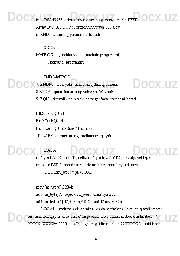 int   DW 65535;v dvux baytax raspolagayetsya chislo FFFFh.
Array DW 100 DUP (0);rezerviruyetsya 100 slov
6. END - daturning yakunini bildiradi.
      ....
      .CODE
MyPROG:....; tochka vxoda (nachalo programmi).
       ....; komandi programmi
       ....
       END MyPROG
7. ENDM - blok yoki makro aniqlikning yakuni. 
8.ENDP - qism dasturining yakunini bildiradi. 
9. EQU - simvolik nom yoki qatorga ifoda qiymatini beradi.
 
BlkSize EQU 512
BufBlks EQU 4
BufSize EQU BlkSize * BufBlks
10. LABEL - mos turdagi metkani aniqlaydi. 
       ....
       .DATA
m_byte LABEL BYTE;metka m_byte tipa BYTE pozvolyayet teper
m_word DW 0;imet dostup otdelno k kajdomu baytu dannix
       .CODE;m_word tipa WORD
       ....
mov [m_word],0204h
add [m_byte],'0';teper v m_word xranitsya kod
add [m_byte+1],'0';3234h,ASCII kod '0' raven 30h
11.LOCAL - makroaniqliklarning ichida metkalarni lokal aniqlaydi va xar 
bir makrokengaytirishda ular o‘rniga assembler unikal metkalarni kiritadi: ?? 
XXXX, XXXX=(0000 . . . ////) h ga teng. Nima uchun ??XXXX?Chunki hech 
41 