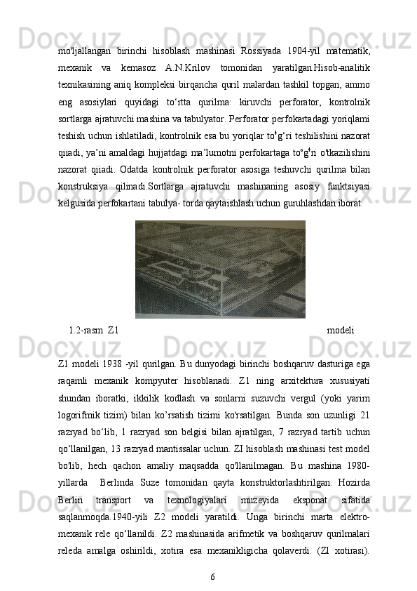 mo'ljallangan   birinchi   hisoblash   mashinasi   Rossiyada   1904-yil   matematik,
mexanik   va   kemasoz   A.N.Krilov   tomonidan   yaratilgan.Hisob-analitik
texnikasining  aniq  kompleksi   birqancha   quril  malardan  tashkil   topgan,   ammo
eng   asosiylari   quyidagi   to‘rtta   qurilma:   kiruvchi   perforator,   kontrolnik
sortlarga ajratuvchi mashina va tabulyator. Perforator perfokartadagi yoriqlami
teshish uchun ishlatiladi, kontrolnik esa bu yoriqlar to 4
g‘ri teshilishini nazorat
qiiadi, ya’ni amaldagi hujjatdagi ma’lumotni perfokartaga to c
g 4
ri o'tkazilishini
nazorat   qiiadi.   Odatda   kontrolnik   perforator   asosiga   teshuvchi   qurilma   bilan
konstruksiya   qilinadi.Sortlarga   ajratuvchi   mashinaning   asosiy   funktsiyasi
kelgusida perfokartani tabulya- torda qaytaishlash uchun guruhlashdan iborat.
1.2-rasm  Z1 modeli
Z1 modeli 1938 -yil qurilgan. Bu dunyodagi birinchi boshqaruv dasturiga ega
raqamli   mexanik   kompyuter   hisoblanadi.   Z1   ning   arxitektura   xususiyati
shundan   iboratki,   ikkilik   kodlash   va   sonlarni   suzuvchi   vergul   (yoki   yarim
logorifmik   tizim)   bilan   ko’rsatish   tizimi   ko'rsatilgan.   Bunda   son   uzunligi   21
razryad   bo‘lib,   1   razryad   son   belgisi   bilan   ajratilgan,   7   razryad   tartib   uchun
qo‘llanilgan, 13 razryad mantissalar uchun. ZI hisoblash mashinasi test model
bo'lib,   hech   qachon   amaliy   maqsadda   qo'llanilmagan.   Bu   mashina   1980-
yillarda     Berlinda   Suze   tomonidan   qayta   konstruktorlashtirilgan.   Hozirda
Berlin   transport   va   texnologiyalari   muzeyida   eksponat   sifatida
saqlanmoqda.1940-yili   Z2   modeli   yaratildi.   Unga   birinchi   marta   elektro-
mexanik   rele   qo‘llanildi.   Z2   mashinasida   arifmetik   va   boshqaruv   qurilmalari
releda   amalga   oshirildi,   xotira   esa   mexanikligicha   qolaverdi.   (Zl   xotirasi).
6 