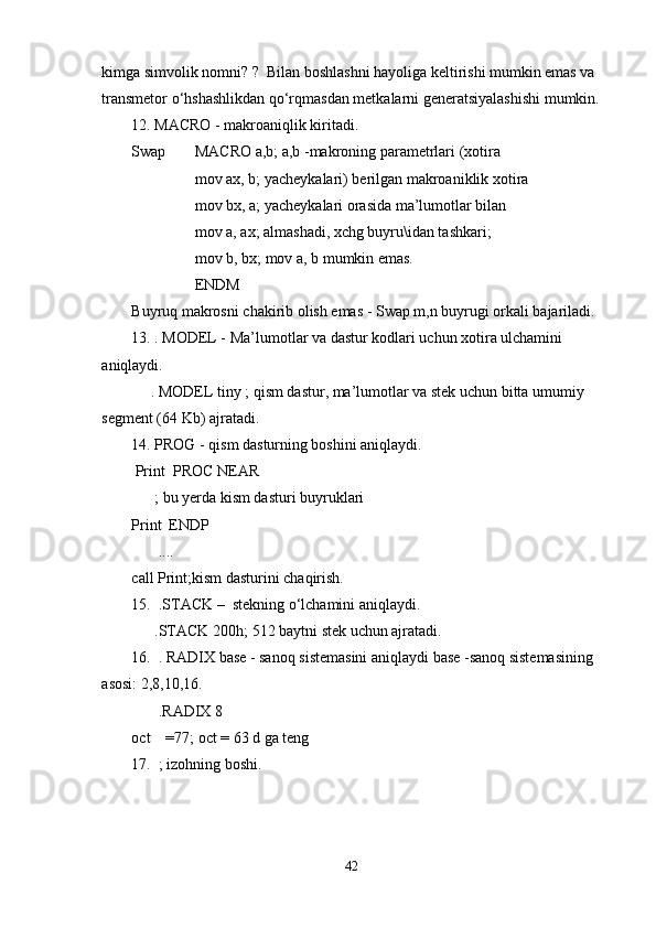 kimga simvolik nomni? ?  Bilan boshlashni hayoliga keltirishi mumkin emas va 
transmetor o‘hshashlikdan qo‘rqmasdan metkalarni generatsiyalashishi mumkin.
12. MACRO - makroaniqlik kiritadi. 
Swap MACRO a,b; a,b -makroning parametrlari (xotira 
mov ax, b; yacheykalari) berilgan makroaniklik xotira 
mov bx, a; yacheykalari orasida ma’lumotlar bilan 
mov a, ax; almashadi, xchg buyru\idan tashkari;
mov b, bx; mov a, b mumkin emas. 
ENDM
Buyruq makrosni chakirib olish emas - Swap m,n buyrugi orkali bajariladi. 
13.   . MODEL - Ma’lumotlar va dastur kodlari uchun xotira ulchamini 
aniqlaydi. 
          . MODEL tiny ; qism dastur, ma’lumotlar va stek uchun bitta umumiy 
segment (64 Kb) ajratadi.
14.   PROG - qism dasturning boshini aniqlaydi. 
  Print  PROC NEAR
      ; bu yerda kism dasturi buyruklari
Print  ENDP
       ....
call Print;kism dasturini chaqirish.
15.    .STACK –  stekning o‘lchamini aniqlaydi. 
           .STACK 200h; 512 baytni stek uchun ajratadi.
16.    . RADIX base - sanoq sistemasini aniqlaydi base -sanoq sistemasining 
asosi: 2,8,10,16. 
       .RADIX 8
oct    =77; oct = 63 d ga teng
17.    ; izohning boshi.
 
42 