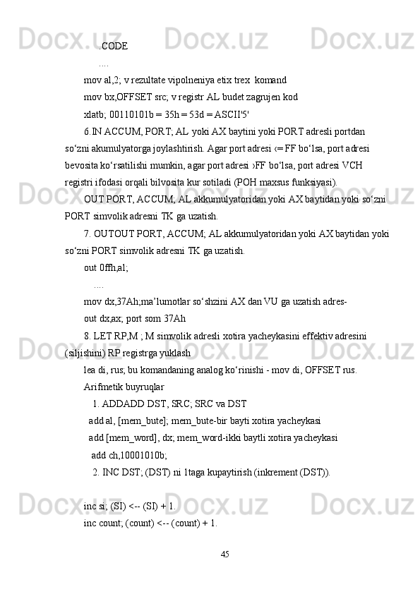       .CODE
      ....
mov al,2; v rezultate vipolneniya etix trex  komand
mov bx,OFFSET src; v registr AL budet zagrujen kod
xlatb; 00110101b = 35h = 53d = ASCII'5'
6.IN ACCUM, PORT; AL yoki AX baytini yoki PORT adresli portdan 
so‘zni akumulyatorga joylashtirish. Agar port adresi ‹= FF bo‘lsa, port adresi 
bevosita ko‘rsatilishi mumkin, agar port adresi ›FF bo‘lsa, port adresi VCH 
registri ifodasi orqali bilvosita kur sotiladi (POH maxsus funksiyasi). 
OUT PORT, ACCUM; AL akkumulyatoridan yoki AX baytidan yoki so‘zni 
PORT simvolik adresni TK ga uzatish.
7. OUTOUT PORT, ACCUM; AL akkumulyatoridan yoki AX baytidan yoki
so‘zni PORT simvolik adresni TK ga uzatish.
out 0ffh,al;
    ....
mov dx,37Ah;ma’lumotlar so‘shzini AX dan VU ga uzatish adres-
out dx,ax; port som 37Ah
8. LET RP,M ; M simvolik adresli xotira yacheykasini effektiv adresini 
(siljishini) RP registrga yuklash
lea di, rus; bu komandaning analog ko‘rinishi - mov di, OFFSET rus. 
Arifmetik buyruqlar   
1. ADDADD DST, SRC; SRC va DST 
    add al, [mem_bute]; mem_bute-bir bayti xotira yacheykasi 
    add [mem_word], dx; mem_word-ikki baytli xotira yacheykasi
     add ch,10001010b;
2. INC DST; (DST) ni 1taga kupaytirish (inkrement (DST)). 
 
inc si; (SI) <-- (SI) + 1.
inc count; (count) <-- (count) + 1.
45 