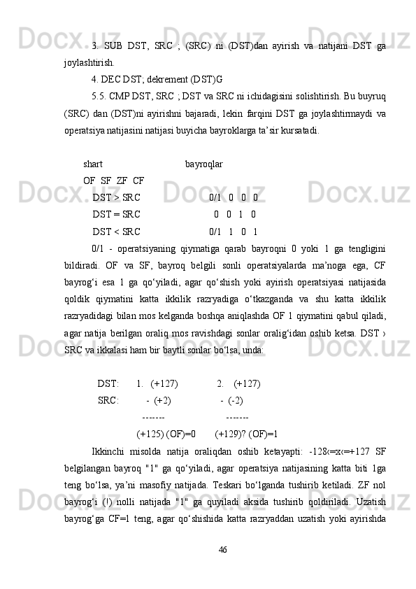 3.   SUB   DST,   SRC   ;   (SRC)   ni   (DST)dan   ayirish   va   natijani   DST   ga
joylashtirish.
4. DEC DST; dekrement (DST)G
5.5. CMP DST, SRC ; DST va SRC ni ichidagisini solishtirish. Bu buyruq
(SRC)   dan   (DST)ni   ayirishni   bajaradi,   lekin   farqini   DST   ga   joylashtirmaydi   va
operatsiya natijasini natijasi buyicha bayroklarga ta’sir kursatadi. 
 
shart                                  bayroqlar
OF  SF  ZF  CF
    DST > SRC                            0/1   0   0   0
    DST = SRC                              0   0   1   0
    DST < SRC                            0/1   1   0   1
0/1   -   operatsiyaning   qiymatiga   qarab   bayroqni   0   yoki   1   ga   tengligini
bildiradi.   OF   va   SF,   bayroq   belgili   sonli   operatsiyalarda   ma’noga   ega,   CF
bayrog‘i   esa   1   ga   qo‘yiladi,   agar   qo‘shish   yoki   ayirish   operatsiyasi   natijasida
qoldik   qiymatini   katta   ikkilik   razryadiga   o‘tkazganda   va   shu   katta   ikkilik
razryadidagi bilan mos kelganda boshqa aniqlashda OF 1 qiymatini qabul qiladi,
agar   natija   berilgan   oraliq  mos   ravishdagi   sonlar   oralig‘idan  oshib   ketsa.   DST   ›
SRC va ikkalasi ham bir baytli sonlar bo‘lsa, unda: 
 
      DST:       1.   (+127)                2.    (+127)
      SRC:           -  (+2)                    -  (-2)
                        -------                         -------
                      (+125) (OF)=0        (+129)? (OF)=1
Ikkinchi   misolda   natija   oraliqdan   oshib   ketayapti:   -128‹=x‹=+127   SF
belgilangan   bayroq   "1"   ga   qo‘yiladi,   agar   operatsiya   natijasining   katta   biti   1ga
teng   bo‘lsa,   ya’ni   masofiy   natijada.   Teskari   bo‘lganda   tushirib   ketiladi.   ZF   nol
bayrog‘i   (!)   nolli   natijada   "1"   ga   quyiladi   aksida   tushirib   qoldiriladi.   Uzatish
bayrog‘ga   CF=1   teng,   agar   qo‘shishida   katta   razryaddan   uzatish   yoki   ayirishda
46 