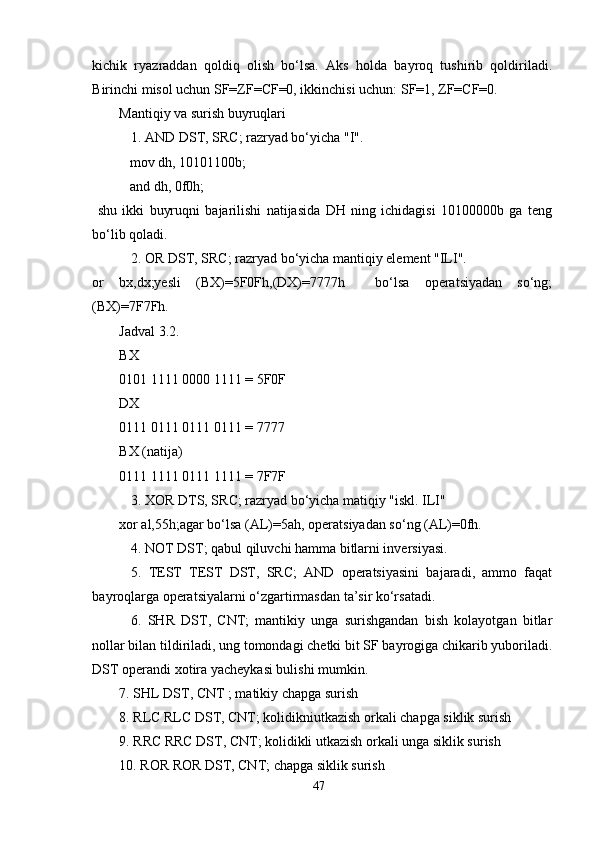 kichik   ryazraddan   qoldiq   olish   bo‘lsa.   Aks   holda   bayroq   tushirib   qoldiriladi.
Birinchi misol uchun SF=ZF=CF=0, ikkinchisi uchun: SF=1, ZF=CF=0.   
Mantiqiy va surish buyruqlari   
1. AND DST, SRC; razryad bo‘yicha "I". 
     mov dh, 10101100b;
     and dh, 0f0h;
  shu   ikki   buyruqni   bajarilishi   natijasida   DH   ning   ichidagisi   10100000b   ga   teng
bo‘lib qoladi. 
2. OR DST, SRC; razryad bo‘yicha mantiqiy element "ILI". 
or   bx,dx;yesli   (BX)=5F0Fh,(DX)=7777h     bo‘lsa   operatsiyadan   so‘ng;
(BX)=7F7Fh.
Jadval 3.2.
BX
0101 1111 0000 1111 = 5F0F
DX
0111 0111 0111 0111 = 7777
BX (natija)
0111 1111 0111 1111 = 7F7F
3. XOR DTS, SRC; razryad bo‘yicha matiqiy "iskl. ILI" 
xor al,55h;agar bo‘lsa (AL)=5ah, operatsiyadan so‘ng (AL)=0fh.
4. NOT DST; qabul qiluvchi hamma bitlarni inversiyasi. 
5.   TEST   TEST   DST,   SRC;   AND   operatsiyasini   bajaradi,   ammo   faqat
bayroqlarga operatsiyalarni o‘zgartirmasdan ta’sir ko‘rsatadi. 
6.   SHR   DST,   CNT;   mantikiy   unga   surishgandan   bish   kolayotgan   bitlar
nollar bilan tildiriladi, ung tomondagi chetki bit SF bayrogiga chikarib yuboriladi.
DST operandi xotira yacheykasi bulishi mumkin.
7. SHL DST, CNT ; matikiy chapga surish
8. RLC RLC DST, CNT; kolidikniutkazish orkali chapga siklik surish 
9. RRC RRC DST, CNT; kolidikli utkazish orkali unga siklik surish
10. ROR ROR DST, CNT; chapga siklik surish
47 