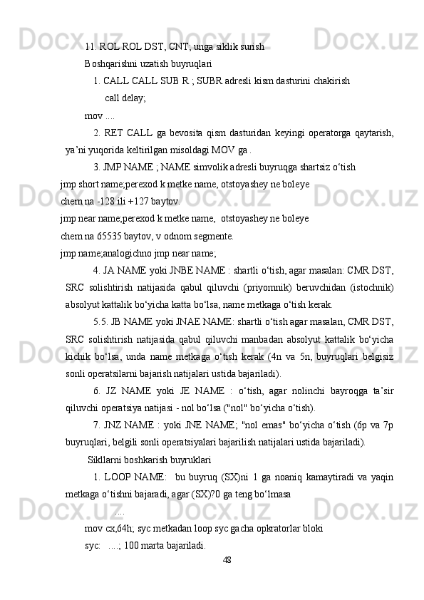 11. ROL ROL DST, CNT; unga siklik surish
Boshqarishni uzatish buyruqlari   
1. CALL CALL SUB R ; SUBR adresli kism dasturini chakirish 
         call delay;
mov ....
2.   RET   CALL   ga   bevosita   qism   dasturidan   keyingi   operatorga   qaytarish,
ya’ni yuqorida keltirilgan misoldagi MOV ga .
3. JMP NAME ; NAME simvolik adresli buyruqga shartsiz o‘tish  
jmp short name;perexod k metke name, otstoyashey ne boleye
chem na -128 ili +127 baytov.
jmp near name;perexod k metke name,  otstoyashey ne boleye
chem na 65535 baytov, v odnom segmente.
jmp name;analogichno jmp near name;
4. JA NAME yoki JNBE NAME : shartli o‘tish, agar masalan: CMR DST,
SRC   solishtirish   natijasida   qabul   qiluvchi   (priyomnik)   beruvchidan   (istochnik)
absolyut kattalik bo‘yicha katta bo‘lsa, name metkaga o‘tish kerak. 
5.5. JB NAME yoki JNAE NAME: shartli o‘tish agar masalan, CMR DST,
SRC   solishtirish   natijasida   qabul   qiluvchi   manbadan   absolyut   kattalik   bo‘yicha
kichik   bo‘lsa,   unda   name   metkaga   o‘tish   kerak   (4n   va   5n,   buyruqlari   belgisiz
sonli operatsilarni bajarish natijalari ustida bajariladi).
6.   JZ   NAME   yoki   JE   NAME   :   o‘tish,   agar   nolinchi   bayroqga   ta’sir
qiluvchi operatsiya natijasi - nol bo‘lsa ("nol" bo‘yicha o‘tish).
7. JNZ  NAME  : yoki JNE  NAME;  "nol emas"  bo‘yicha o‘tish (6p va 7p
buyruqlari, belgili sonli operatsiyalari bajarilish natijalari ustida bajariladi). 
 Sikllarni boshkarish buyruklari 
1.   LOOP   NAME:     bu   buyruq   (SX)ni   1   ga   noaniq   kamaytiradi   va   yaqin
metkaga o‘tishni bajaradi, agar (SX)?0 ga teng bo‘lmasa
            ....
mov cx,64h; syc metkadan loop syc gacha opkratorlar bloki
syc:   ....; 100 marta bajariladi.
48 