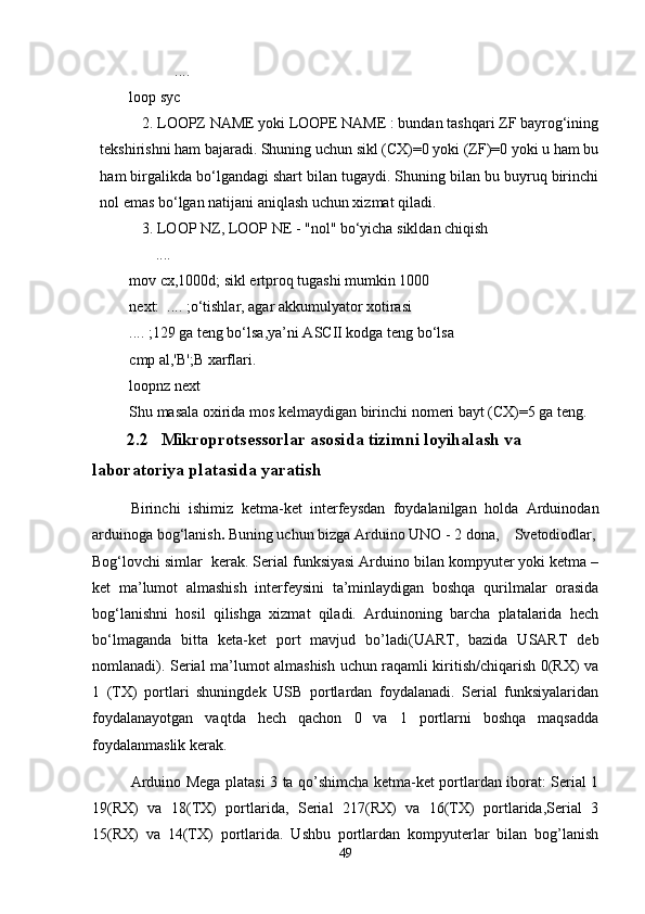            ....
loop syc
2. LOOPZ NAME yoki LOOPE NAME : bundan tashqari ZF bayrog‘ining
tekshirishni ham bajaradi. Shuning uchun sikl (CX)=0 yoki (ZF)=0 yoki u ham bu
ham birgalikda bo‘lgandagi shart bilan tugaydi. Shuning bilan bu buyruq birinchi
nol emas bo‘lgan natijani aniqlash uchun xizmat qiladi. 
3. LOOP NZ, LOOP NE - "nol" bo‘yicha sikldan chiqish
       ....
mov cx,1000d; sikl ertproq tugashi mumkin 1000
next:  .... ;o‘tishlar, agar akkumulyator xotirasi
.... ;129 ga teng bo‘lsa,ya’ni ASCII kodga teng bo‘lsa
cmp al,'B';B xarflari.
loopnz next
Shu masala oxirida mos kelmaydigan birinchi nomeri bayt (CX)=5 ga teng.
          2.2   Mikroprotsessorlar asosida tizimni loyihalash va 
laboratoriya platasida yaratish
  Birinchi   ishimiz   ketma-ket   interfeysdan   foydalanilgan   holda   Arduinodan
arduinoga bog‘lanish .  Buning uchun bizga Arduino UNO - 2 dona,  Svetodiodlar,
Bog‘lovchi simlar  kerak. Serial funksiyasi Arduino bilan kompyuter yoki ketma –
ket   ma’lumot   almashish   interfeysini   ta’minlaydigan   boshqa   qurilmalar   orasida
bog‘lanishni   hosil   qilishga   xizmat   qiladi.   Arduinoning   barcha   platalarida   hech
bo‘lmaganda   bitta   keta-ket   port   mavjud   bo’ladi(UART,   bazida   USART   deb
nomlanadi). Serial ma’lumot almashish uchun raqamli kiritish/chiqarish 0(RX) va
1   (TX)   portlari   shuningdek   USB   portlardan   foydalanadi.   Serial   funksiyalaridan
foydalanayotgan   vaqtda   hech   qachon   0   va   1   portlarni   boshqa   maqsadda
foydalanmaslik kerak.
Arduino Mega platasi 3 ta qo’shimcha ketma-ket portlardan iborat: Serial 1
19(RX)   va   18(TX)   portlarida,   Serial   217(RX)   va   16(TX)   portlarida,Serial   3
15(RX)   va   14(TX)   portlarida.   Ushbu   portlardan   kompyuterlar   bilan   bog’lanish
49 