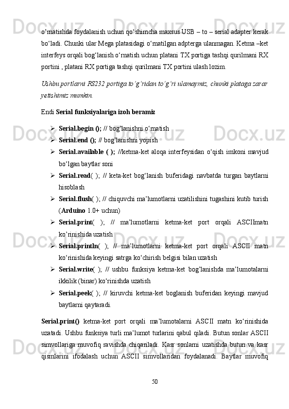 o’rnatishda foydalanish uchun qo‘shimcha maxsus USB – to – serial adapter kerak
bo‘ladi. Chunki ular Mega platasidagi o‘rnatilgan adpterga ulanmagan. Ketma –ket
interfeys orqali bog‘lanish o‘rnatish uchun platani TX portiga tashqi qurilmani RX
portini , platani RX portiga tashqi qurilmani TX portini ulash lozim.
Ushbu portlarni RS232 portiga to‘g‘ridan to‘g‘ri ulamaymiz, chunki plataga zarar
yetishimiz mumkin. 
Endi  Serial funksiyalariga izoh beramiz
 Serial.begin (); //  bog’lanishni o‘rnatish
 Serial . end  ();  //  bog’lanishni yopish
 Serial.available   (   );   // ketma-ket   aloqa   interfeysidan   o‘qish   imkoni   mavjud
bo‘lgan baytlar soni
 Serial.read (   );   //   keta-ket   bog‘lanish   buferidagi   navbatda   turgan   baytlarni
hisoblash
 Serial.flush ( ); // chiquvchi ma’lumotlarni uzatilishini tugashini kutib turish
( Arduino  1.0+ uchun)
 Serial.print (   );   //   ma’lumotlarni   ketma-ket   port   orqali   ASCIImatn
ko’rinishida uzatish
 Serial.println (   );   //   ma’lumotlarni   ketma-ket   port   orqali   ASCII   matn
ko‘rinishida keyingi satrga ko‘chirish belgisi bilan uzatish
 Serial.write (   );   //   ushbu   funksiya   ketma-ket   bog’lanishda   ma’lumotalarni
ikkilik (binar) ko‘rinishda uzatish
 Serial.peek (   );   //   kiruvchi   ketma-ket   boglanish   buferidan   keyingi   mavjud
baytlarni qaytaradi.
Serial.print()   ketma-ket   port   orqali   ma’lumotalarni   ASCII   matn   ko‘rinishida
uzatadi. Ushbu funksiya turli ma’lumot turlarini qabul qiladi. Butun sonlar ASCII
simvollariga   muvofiq   ravishda   chiqariladi.   Kasr   sonlarni   uzatishda   butun   va   kasr
qismlarini   ifodalash   uchun   ASCII   simvollaridan   foydalanadi.   Baytlar   muvofiq
50 