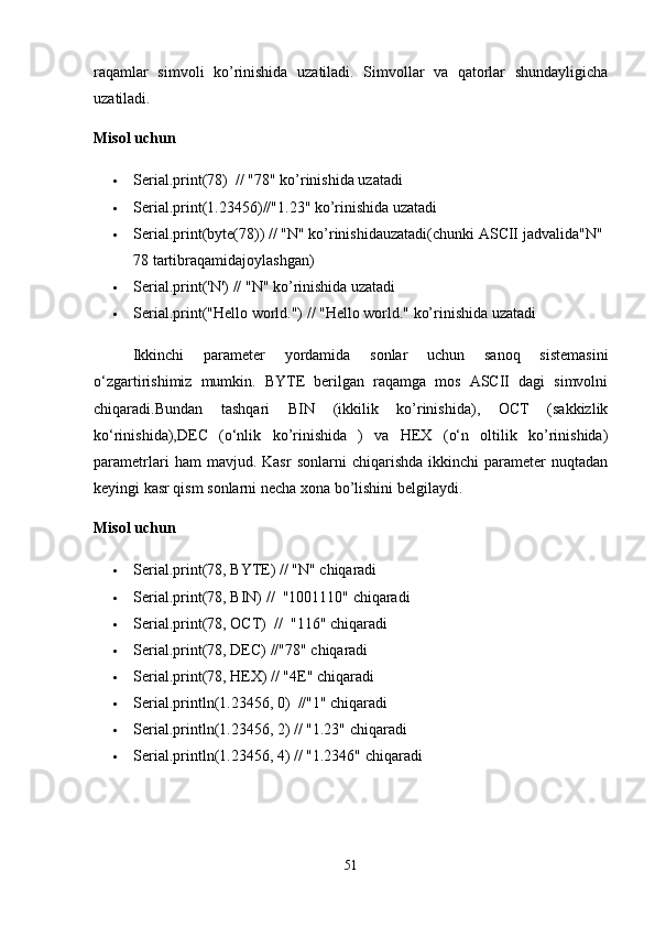 raqamlar   simvoli   ko’rinishida   uzatiladi.   Simvollar   va   qatorlar   shundayligicha
uzatiladi.
Misol uchun
 Serial.print(78)   //  "78"  ko’rinishida uzatadi
 Serial.print(1.23456) // "1.23"  ko’rinishida uzatadi
 Serial.print(byte(78)) // "N"  ko ’ rinishidauzatadi ( chunki  ASCII  jadvalida "N" 
78  tartibraqamidajoylashgan )
 Serial.print('N') // "N" ko’rinishida uzatadi
 Serial.print("Hello world.") // "Hello world." ko’rinishida uzatadi
Ikkinchi   parameter   yordamida   sonlar   uchun   sanoq   sistemasini
o‘zgartirishimiz   mumkin.   BYTE   berilgan   raqamga   mos   ASCII   dagi   simvolni
chiqaradi.Bundan   tashqari   BIN   (ikkilik   ko’rinishida),   OCT   (sakkizlik
ko‘rinishida),DEC   (o‘nlik   ko’rinishida   )   va   HEX   (o‘n   oltilik   ko’rinishida)
parametrlari   ham   mavjud.  Kasr   sonlarni   chiqarishda   ikkinchi   parameter   nuqtadan
keyingi kasr qism sonlarni necha xona bo’lishini belgilaydi.
Misol uchun
 Serial.print(78, BYTE) // "N" chiqaradi
 Serial.print(78, BIN)   //   "1001110"  chiqaradi
 Serial.print(78, OCT)   //   "116"  chiqaradi
 Serial.print(78, DEC)  // "78"  chiqaradi
 Serial.print(78, HEX) // "4E" chiqaradi
 Serial.println(1.23456, 0)   // "1"  chiqaradi
 Serial.println(1.23456, 2)  //  "1.23"  chiqaradi
 Serial.println(1.23456, 4)  //  "1.2346"  chiqaradi
51 