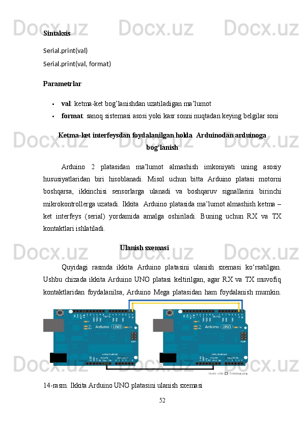 Sintaksis                  
Serial.print(val)  
Serial.print(val, format)
Parametrlar
 val : ketma-ket bog’lanishdan uzatiladigan ma’lumot
 format : sanoq sistemasi asosi yoki kasr sonni nuqtadan keying belgilar soni
Ketma-ket interfeysdan foydalanilgan holda  Arduinodan arduinoga
bog‘lanish 
Arduino   2   platasidan   ma’lumot   almashish   imkoniyati   uning   asosiy
hususiyatlaridan   biri   hisoblanadi.   Misol   uchun   bitta   Arduino   platasi   motorni
boshqarsa,   ikkinchisi   sensorlarga   ulanadi   va   boshqaruv   signallarini   birinchi
mikrokontrollerga uzatadi. Ikkita   Arduino platasida ma’lumot almashish ketma –
ket   interfeys   (serial)   yordamida   amalga   oshiriladi.   Buning   uchun   RX   va   TX
kontaktlari ishlatiladi.
                                           Ulanish sxemasi
Quyidagi   rasmda   ikkita   Arduino   platasini   ulanish   sxemasi   ko‘rsatilgan.
Ushbu   chizada   ikkita   Arduino   UNO   platasi   keltirilgan,   agar   RX   va   TX   muvofiq
kontaktlaridan   foydalanilsa,   Arduino   Mega   platasidan   ham   foydalanish   mumkin.
14-rasm. Ikkita Arduino UNO platasini ulanish sxemasi
52 