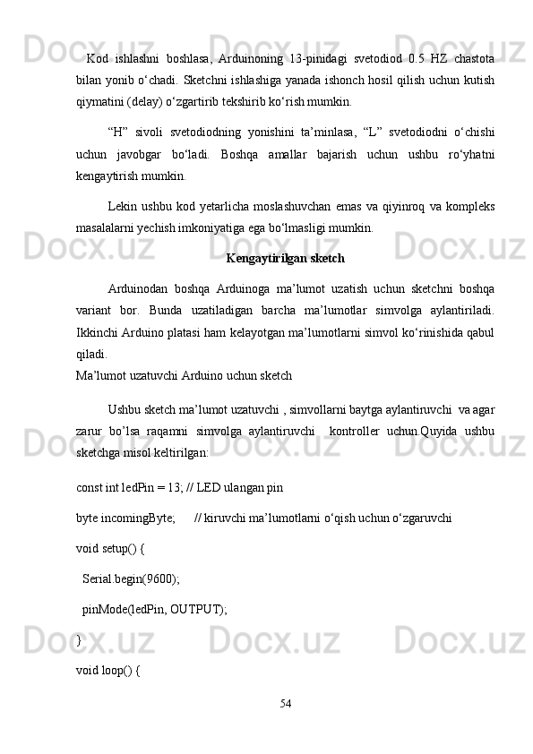 Kod   ishlashni   boshlasa,   Arduinoning   13-pinidagi   svetodiod   0.5   HZ   chastota
bilan yonib o‘chadi. Sketchni  ishlashiga yanada ishonch hosil qilish uchun kutish
qiymatini (delay) o‘zgartirib tekshirib ko‘rish mumkin.
“H”   sivoli   svetodiodning   yonishini   ta’minlasa,   “L”   svetodiodni   o‘chishi
uchun   javobgar   bo‘ladi.   Boshqa   amallar   bajarish   uchun   ushbu   ro‘yhatni
kengaytirish mumkin. 
Lekin   ushbu   kod   yetarlicha   moslashuvchan   emas   va   qiyinroq   va   kompleks
masalalarni yechish imkoniyatiga ega bo‘lmasligi mumkin.
Kengaytirilgan sketch
Arduinodan   boshqa   Arduinoga   ma’lumot   uzatish   uchun   sketchni   boshqa
variant   bor.   Bunda   uzatiladigan   barcha   ma’lumotlar   simvolga   aylantiriladi.
Ikkinchi Arduino platasi ham kelayotgan ma’lumotlarni simvol ko‘rinishida qabul
qiladi. 
Ma’lumot uzatuvchi Arduino uchun sketch
Ushbu sketch ma’lumot uzatuvchi , simvollarni baytga aylantiruvchi  va agar
zarur   bo’lsa   raqamni   simvolga   aylantiruvchi     kontroller   uchun.Quyida   ushbu
sketchga misol keltirilgan:
const int ledPin = 13; // LED ulangan pin
byte incomingByte;      // kiruvchi ma’lumotlarni o‘qish uchun o‘zgaruvchi
void setup() {
  Serial.begin(9600);
  pinMode(ledPin, OUTPUT);
}
void loop() {
54 