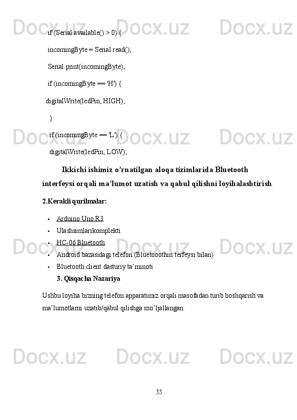    if (Serial.available() > 0) {
   incomingByte = Serial.read();
   Serial.print(incomingByte);
   if (incomingByte == 'H') {
  digitalWrite(ledPin, HIGH);
    }
    if (incomingByte == 'L') {
    digitalWrite(ledPin, LOW);
             Ikkichi ishimiz o’rnatilgan aloqa tizimlarida Bluetooth 
interfeysi orqali ma’lumot uzatish va qabul qilishni loyihalashtirish .
2. Kerakli qurilmalar:
 Arduino Uno R3   
 Ulashsimlarikomplekti
 HC-06 Bluetooth   
 Android bazasidagi telefon (Bluetooothin terfeysi bilan)
 Bluetooth client dasturiy ta’minoti
3.  Qisqacha Nazariya
Ushbu loyiha bizning telefon apparatimiz orqali masofadan turib boshqarish va 
ma’lumotlarni uzatib/qabul qilishga mo’ljallangan.
55 
