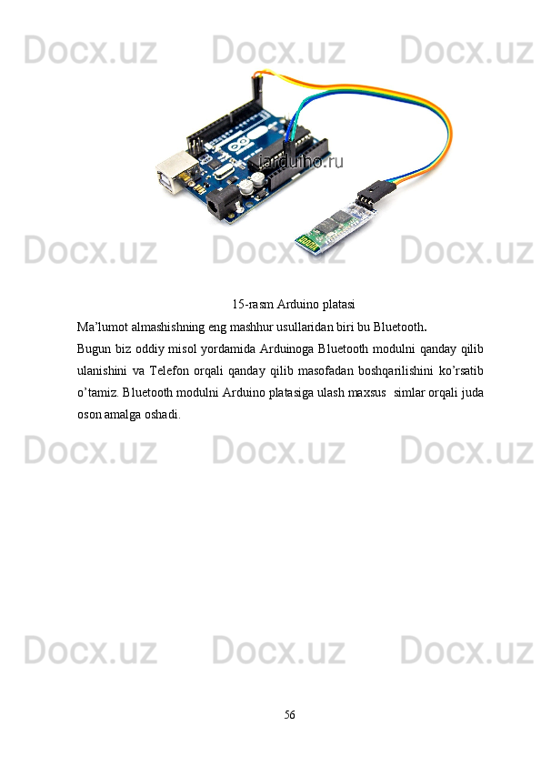 15-rasm Arduino platasi 
Ma’lumot almashishning eng mashhur usullaridan biri bu Bluetooth .
Bugun biz oddiy misol yordamida Arduinoga Bluetooth modulni qanday qilib
ulanishini   va   Telefon   orqali   qanday   qilib   masofadan   boshqarilishini   ko’rsatib
o’tamiz. Bluetooth modulni Arduino platasiga ulash maxsus  simlar orqali juda
oson amalga oshadi.
56 