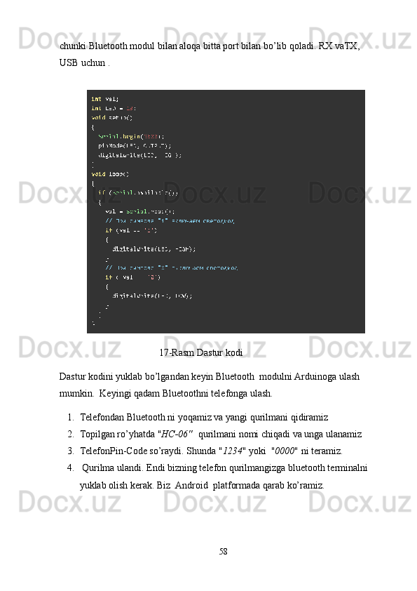 chunki Bluetooth modul bilan aloqa bitta port bilan bo’lib qoladi. RX vaTX,  
USB uchun .
17-Rasm Dastur kodi
Dastur kodini yuklab bo’lgandan keyin Bluetooth    modulni Arduinoga ulash 
mumkin.  Keyingi qadam  Bluetoothni telefonga ulash.
1. Telefondan Bluetooth ni yoqamiz va yangi qurilmani qidiramiz
2. Topilgan ro’yhatda " HC-06"     qurilmani nomi chiqadi va unga ulanamiz
3. TelefonPin-Code so’raydi. Shunda " 1234 " yoki  " 0000 " ni teramiz.
4.  Qurilma ulandi. Endi bizning telefon qurilmangizga bluetooth terminalni 
yuklab olish kerak. Biz  Android  platformada qarab ko’ramiz.
58 
